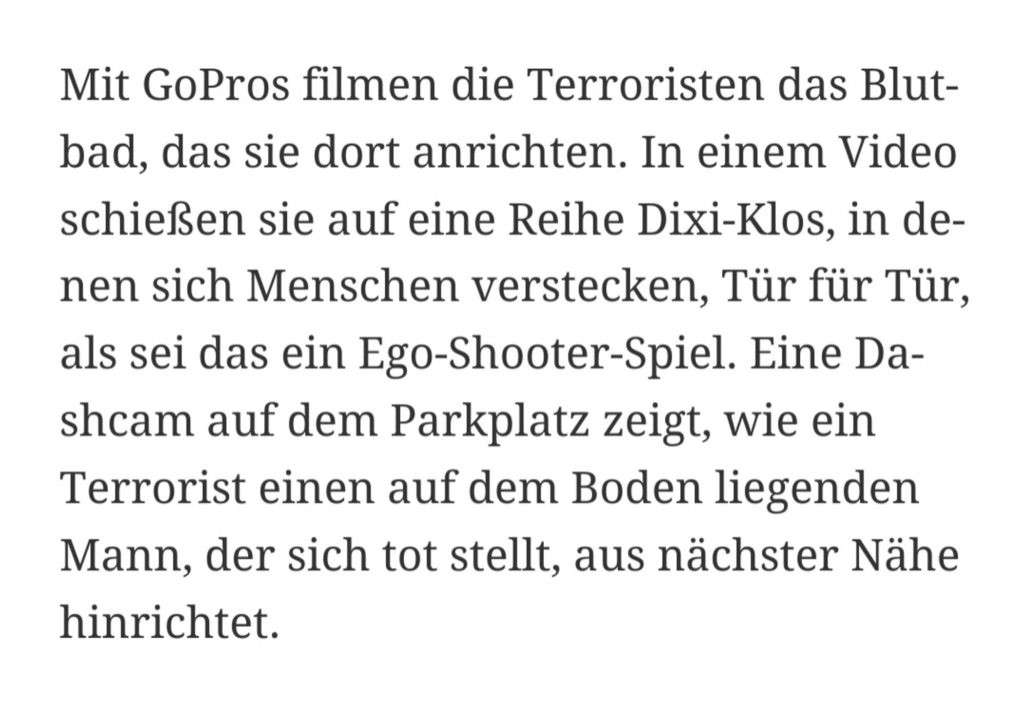 Mit GoPros filmen die Terroristen das Blutbad, das sie dort anrichten. In einem Video schießen sie auf eine Reihe Dixi-Klos, in denen sich Menschen verstecken, Tür für Tür, als sei das ein Ego-Shooter-Spiel. Eine Dashcam auf dem Parkplatz zeigt, wie ein Terrorist einen auf dem Boden liegenden Mann, der sich tot stellt, aus nächster Nähe hinrichtet.