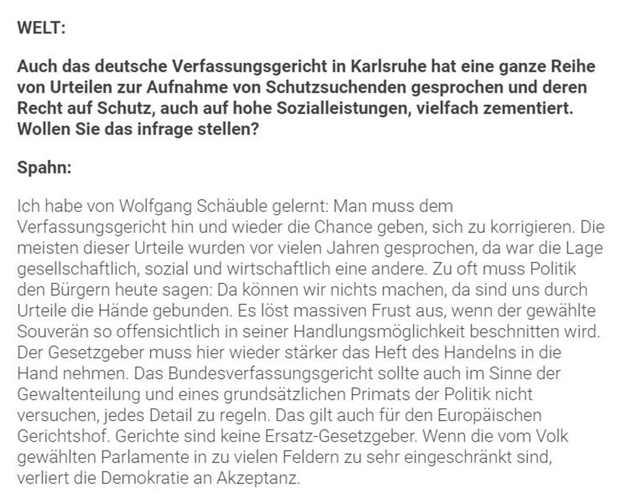 WELT: Auch das deutsche Verfassungsgericht in Karlsruhe hat eine ganze Reihe von Urteilen zur Aufnahme von Schutzsuchenden gesprochen und deren Recht auf Schutz, auch auf hohe Sozialleistungen, vielfach zementiert. Wollen Sie das infrage stellen?
Spahn: Ich habe von Wolfgang Schäuble gelernt: Man muss dem Verfassungsgericht hin und wieder die Chance geben, sich zu korrigieren. Die meisten dieser Urteile wurden vor vielen Jahren gesprochen, da war die Lage gesellschaftlich, sozial und wirtschaftlich eine andere. Zu oft muss Politik den Bürgern heute sagen: Da können wir nichts machen, da sind uns durch Urteile die Hände gebunden. Es löst massiven Frust aus, wenn der gewählte Souverän so offensichtlich in seiner Handlungsmöglichkeit beschnitten wird. Der Gesetzgeber muss hier wieder stärker das Heft des Handelns in die Hand nehmen.
Das Bundesverfassungsgericht sollte auch im Sinne der Gewaltenteilung und eines grundsätzlichen Primats der Politik nicht versuchen, jedes Detail zu regeln. D