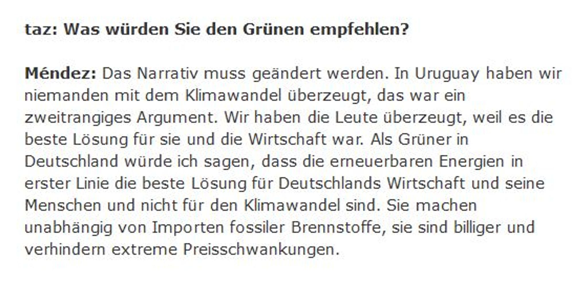 taz: Was würden Sie den Grünen empfehlen?

Méndez: Das Narrativ muss geändert werden. In Uruguay haben wir niemanden mit dem Klimawandel überzeugt, das war ein zweitrangiges Argument. Wir haben die Leute überzeugt, weil es die beste Lösung für sie und die Wirtschaft war. Als Grüner in Deutschland würde ich sagen, dass die erneuerbaren Energien in erster Linie die beste Lösung für Deutschlands Wirtschaft und seine Menschen und nicht für den Klimawandel sind. Sie machen unabhängig von Importen fossiler Brennstoffe, sie sind billiger und verhindern extreme Preisschwankungen.