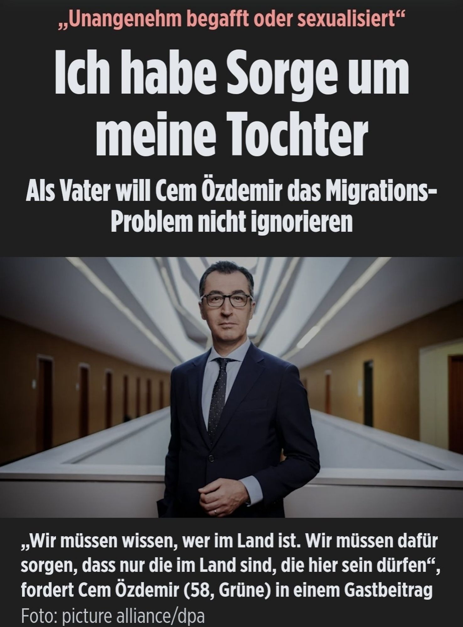 Schlagzeile BILD:
"Unangenehm begafft und sexualisiert"
Ich habe Angst um meine Tochter 
Als Vater will Cem Özdemir das Migrationsproblem nicht ignorieren.
Dazu Zitat Özdemir: " Wir müssen wissen, wer im Land ist. Wir müssen dafür sorgen, dass nur die im Land sind, die hier sein dürfen."