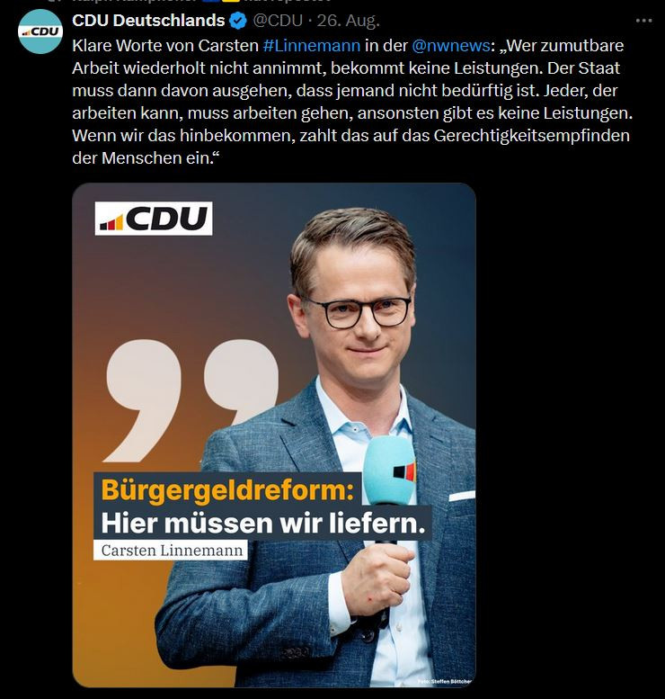 Tweet von CDU:
Klare Worte von Carsten #Linnemann in der @nwnews
: „Wer zumutbare Arbeit wiederholt nicht annimmt, bekommt keine Leistungen. Der Staat muss dann davon ausgehen, dass jemand nicht bedürftig ist. Jeder, der arbeiten kann, muss arbeiten gehen, ansonsten gibt es keine Leistungen. Wenn wir das hinbekommen, zahlt das auf das Gerechtigkeitsempfinden der Menschen ein.“