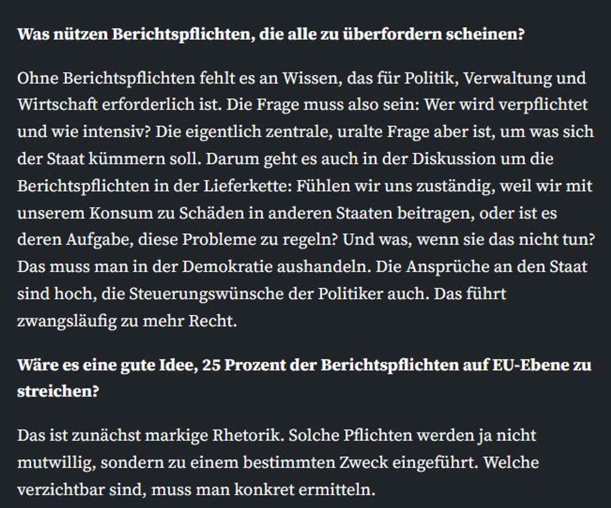 Was nützen Berichtspflichten, die alle zu überfordern scheinen?

Ohne Berichtspflichten fehlt es an Wissen, das für Politik, Verwaltung und Wirtschaft erforderlich ist. Die Frage muss also sein: Wer wird verpflichtet und wie intensiv? Die eigentlich zentrale, uralte Frage aber ist, um was sich der Staat kümmern soll. Darum geht es auch in der Diskussion um die Berichtspflichten in der Lieferkette: Fühlen wir uns zuständig, weil wir mit unserem Konsum zu Schäden in anderen Staaten beitragen, oder ist es deren Aufgabe, diese Probleme zu regeln? Und was, wenn sie das nicht tun? Das muss man in der Demokratie aushandeln. Die Ansprüche an den Staat sind hoch, die Steuerungswünsche der Politiker auch. Das führt zwangsläufig zu mehr Recht.
Wäre es eine gute Idee, 25 Prozent der Berichtspflichten auf EU-Ebene zu streichen?

Das ist zunächst markige Rhetorik. Solche Pflichten werden ja nicht mutwillig, sondern zu einem bestimmten Zweck eingeführt. Welche verzichtbar sind, muss man konkret ermit