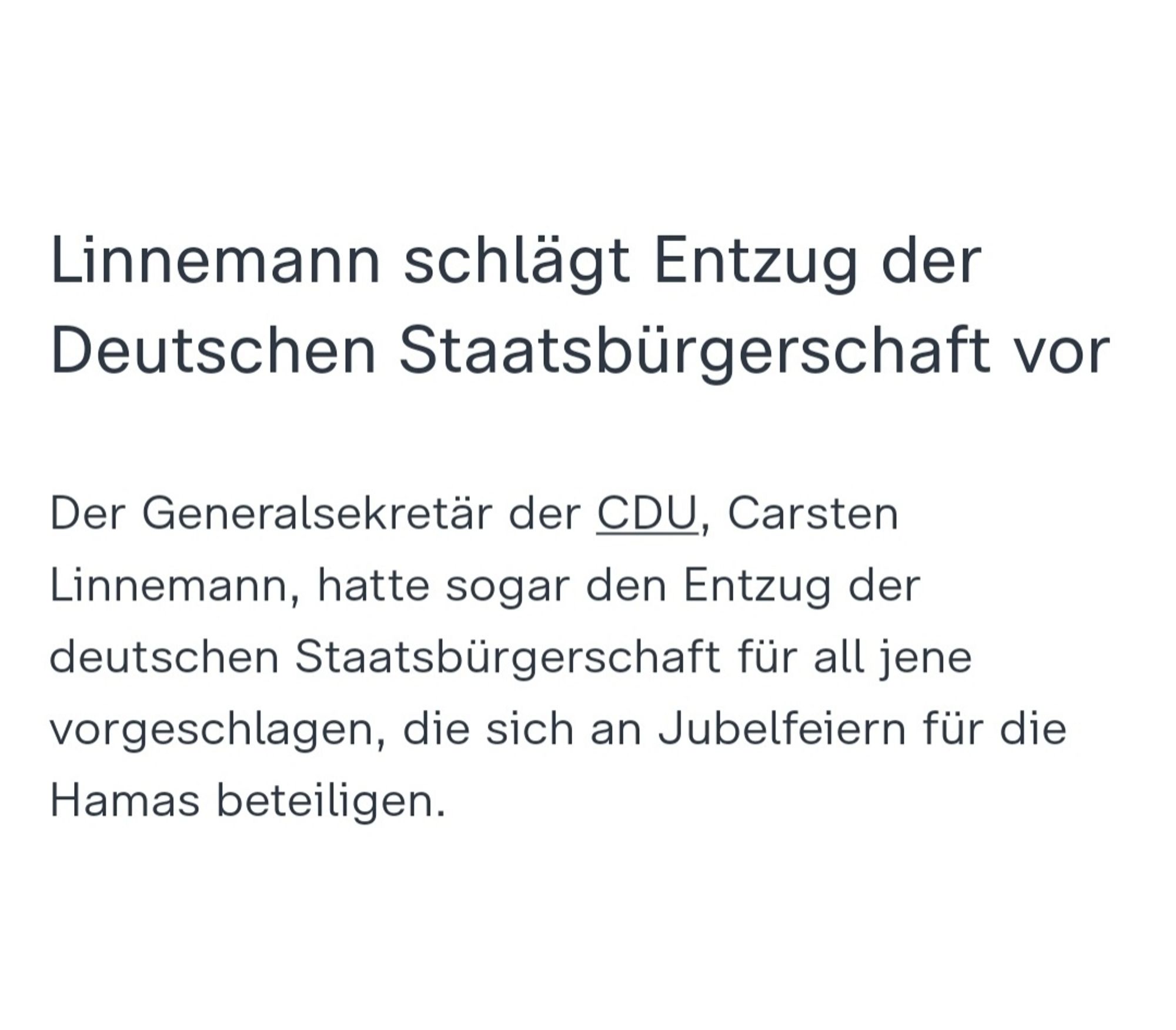 Meldung von ZDF:

Linnemann schlägt Entzug der Deutschen Staatsbürgerschaft vor

Der Generalsekretär der CDU, Carsten Linnemann, hatte sogar den Entzug der deutschen Staatsbürgerschaft für all jene vorgeschlagen, die sich an Jubelfeiern für die Hamas beteiligen.