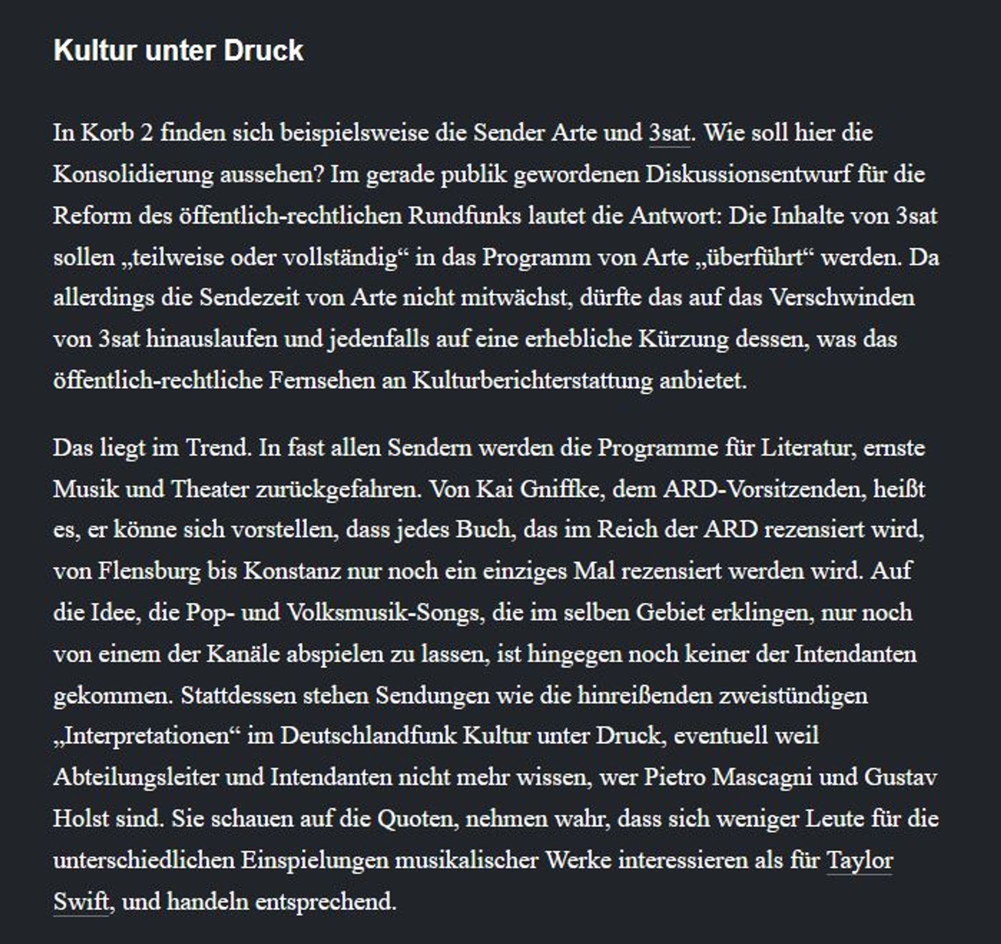 In Korb 2 finden sich beispielsweise die Sender Arte und 3sat. Wie soll hier die Konsolidierung aussehen? Im gerade publik gewordenen Diskussionsentwurf für die Reform des öffentlich-rechtlichen Rundfunks lautet die Antwort: Die Inhalte von 3sat sollen „teilweise oder vollständig“ in das Programm von Arte „überführt“ werden. Da allerdings die Sendezeit von Arte nicht mitwächst, dürfte das auf das Verschwinden von 3sat hinauslaufen und jedenfalls auf eine erhebliche Kürzung dessen, was das öffentlich-rechtliche Fernsehen an Kulturberichterstattung anbietet.

Das liegt im Trend. In fast allen Sendern werden die Programme für Literatur, ernste Musik und Theater zurückgefahren. Von Kai Gniffke, dem ARD-Vorsitzenden, heißt es, er könne sich vorstellen, dass jedes Buch, das im Reich der ARD rezensiert wird, von Flensburg bis Konstanz nur noch ein einziges Mal rezensiert werden wird. Auf die Idee, die Pop- und Volksmusik-Songs, die im selben Gebiet erklingen, nur noch von einem der Kanäle abs