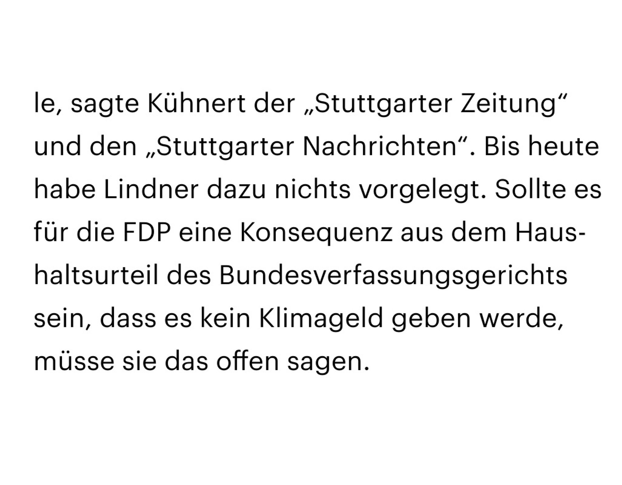 Textausschnitt:
Bis heute habe Lindner dazu nichts vorgelegt. Sollte es für die FDP eine Konsequenz aus dem Haushaltsurteil des Bundesverfassungsgerichts sein, dass es kein Klimageld geben werde, müsse sie das offen sagen.