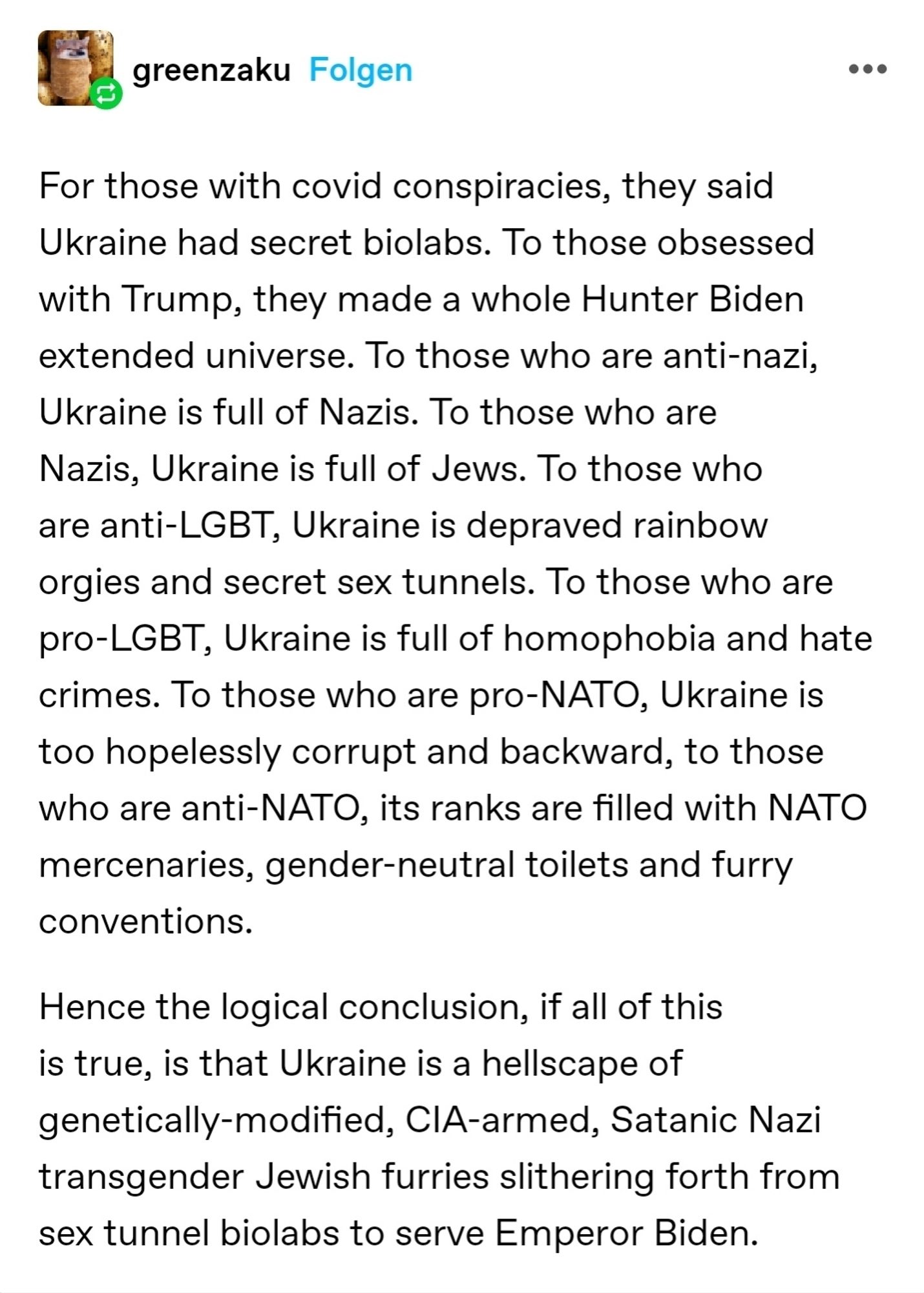 For those with covid conspiracies, they said Ukraine had secret biolabs. To those obsessed with Trump, they made a whole Hunter Biden extended universe. To those who are anti-nazi, Ukraine is full of Nazis. To those who are Nazis, Ukraine is full of Jews. To those who are anti-LGBT, Ukraine is depraved rainbow orgies and secret sex tunnels. To those who are pro-LGBT, Ukraine is full of homophobia and hate crimes. To those who are pro-NATO, Ukraine is too hopelessly corrupt and backward, to those who are anti-NATO, its ranks are filled with NATO mercenaries, gender-neutral toilets and furry conventions. 

Hence the logical conclusion, if all of this is true, is that Ukraine is a hellscape of genetically-modified, CIA-armed, Satanic Nazi transgender Jewish furries slithering forth from sex tunnel biolabs to serve Emperor Biden.