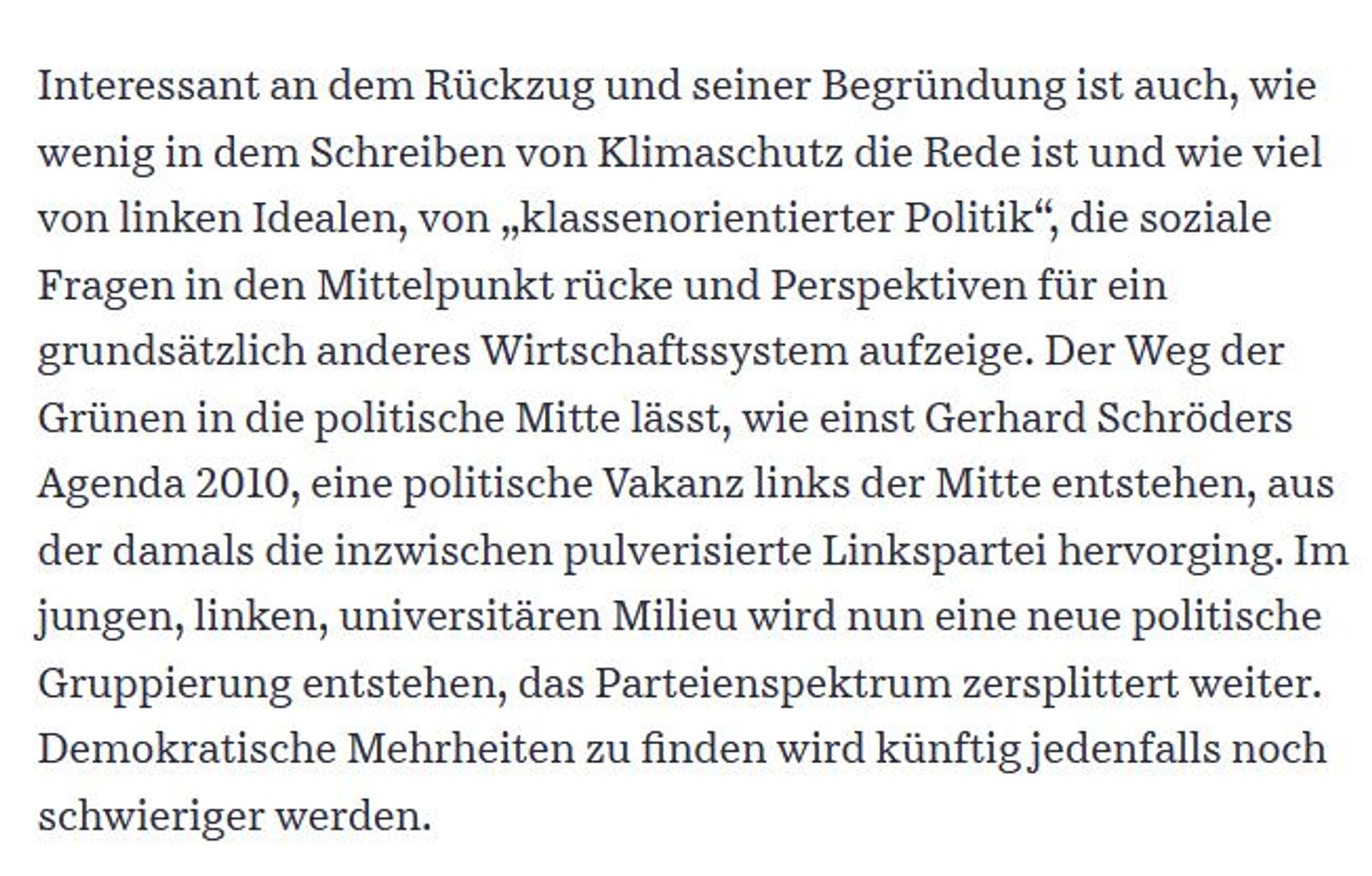 Interessant an dem Rückzug und seiner Begründung ist auch, wie wenig in dem Schreiben von Klimaschutz die Rede ist und wie viel von linken Idealen, von „klassenorientierter Politik“, die soziale Fragen in den Mittelpunkt rücke und Perspektiven für ein grundsätzlich anderes Wirtschaftssystem aufzeige. Der Weg der Grünen in die politische Mitte lässt, wie einst Gerhard Schröders Agenda 2010, eine politische Vakanz links der Mitte entstehen, aus der damals die inzwischen pulverisierte Linkspartei hervorging. Im jungen, linken, universitären Milieu wird nun eine neue politische Gruppierung entstehen, das Parteienspektrum zersplittert weiter. Demokratische Mehrheiten zu finden wird künftig jedenfalls noch schwieriger werden.