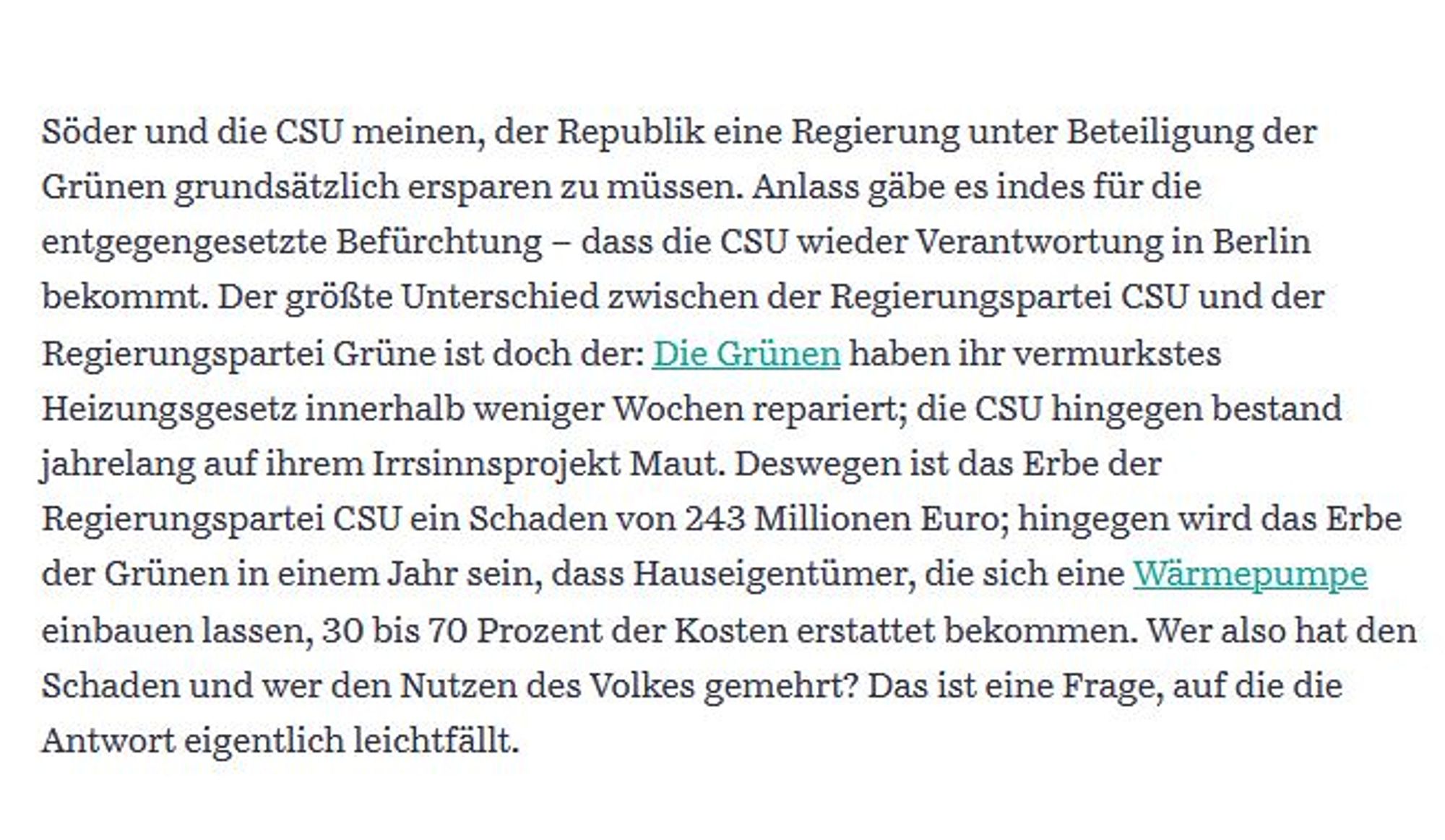 Söder und die CSU meinen, der Republik eine Regierung unter Beteiligung der Grünen grundsätzlich ersparen zu müssen. Anlass gäbe es indes für die entgegengesetzte Befürchtung – dass die CSU wieder Verantwortung in Berlin bekommt. Der größte Unterschied zwischen der Regierungspartei CSU und der Regierungspartei Grüne ist doch der: Die Grünen haben ihr vermurkstes Heizungsgesetz innerhalb weniger Wochen repariert; die CSU hingegen bestand jahrelang auf ihrem Irrsinnsprojekt Maut. Deswegen ist das Erbe der Regierungspartei CSU ein Schaden von 243 Millionen Euro; hingegen wird das Erbe der Grünen in einem Jahr sein, dass Hauseigentümer, die sich eine Wärmepumpe einbauen lassen, 30 bis 70 Prozent der Kosten erstattet bekommen. Wer also hat den Schaden und wer den Nutzen des Volkes gemehrt? Das ist eine Frage, auf die die Antwort eigentlich leichtfällt.