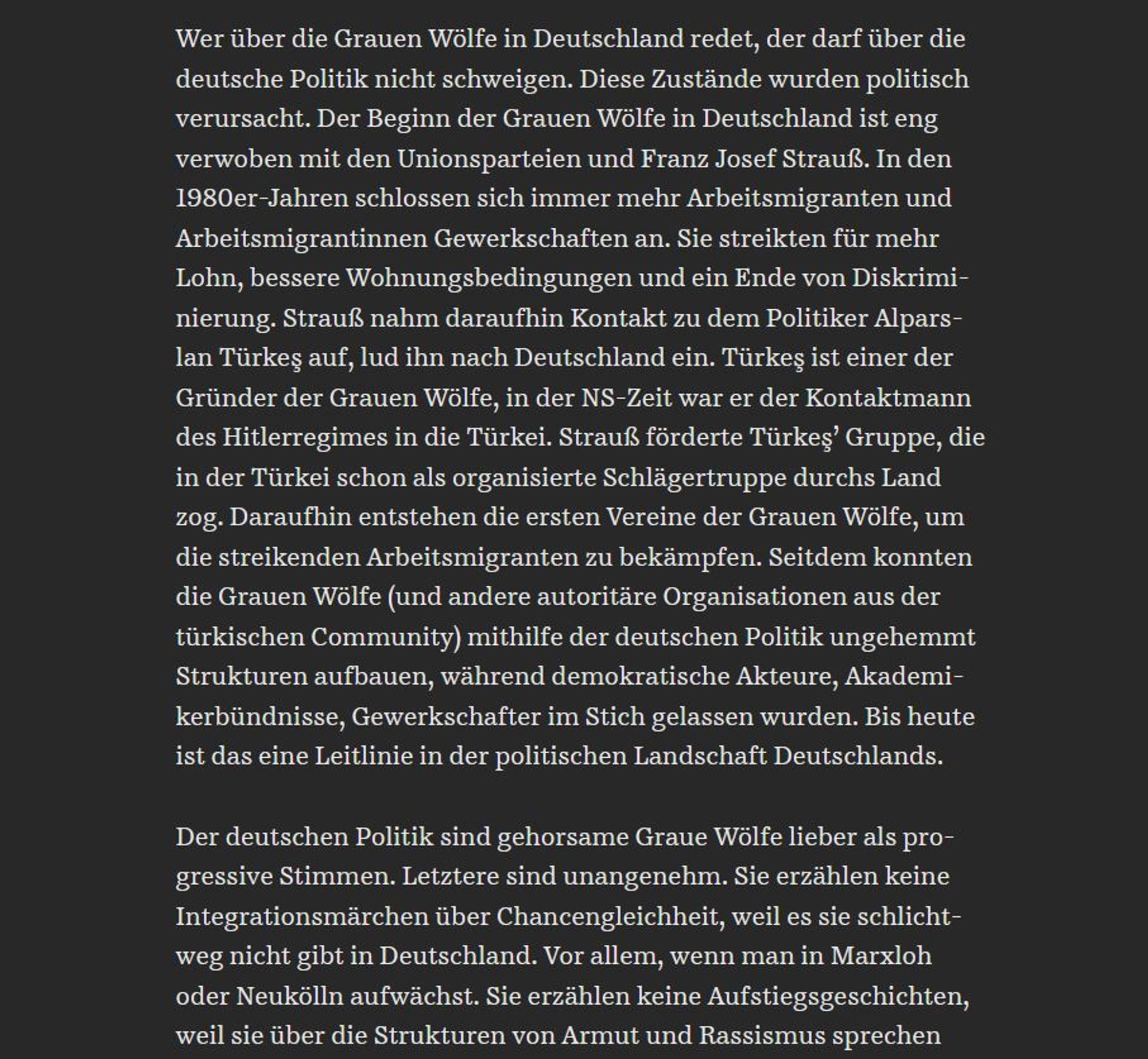 Wer über die Grauen Wölfe in Deutschland redet, der darf über die deutsche Politik nicht schweigen. Diese Zustände wurden politisch verursacht. Der Beginn der Grauen Wölfe in Deutschland ist eng verwoben mit den Unionsparteien und Franz Josef Strauß. In den 1980er-Jahren schlossen sich immer mehr Arbeitsmigranten und Arbeitsmigrantinnen Gewerkschaften an. Sie streikten für mehr Lohn, bessere Wohnungsbedingungen und ein Ende von Diskriminierung. Strauß nahm daraufhin Kontakt zu dem Politiker Alparslan Türkeş auf, lud ihn nach Deutschland ein. Türkeş ist einer der Gründer der Grauen Wölfe, in der NS-Zeit war er der Kontaktmann des Hitlerregimes in die Türkei. Strauß förderte Türkeş’ Gruppe, die in der Türkei schon als organisierte Schlägertruppe durchs Land zog. Daraufhin entstehen die ersten Vereine der Grauen Wölfe, um die streikenden Arbeitsmigranten zu bekämpfen. Seitdem konnten die Grauen Wölfe (und andere autoritäre Organisationen aus der türkischen Community) mithilfe der deutsche