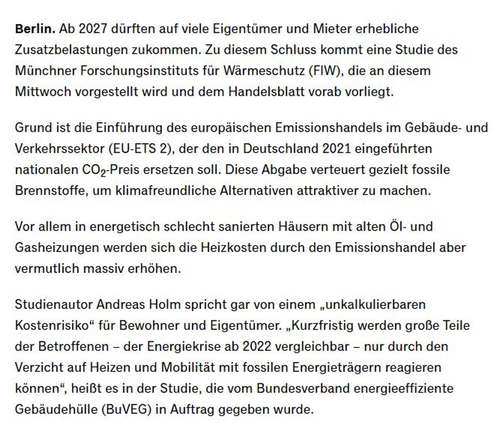 Ab 2027 dürften auf viele Eigentümer und Mieter erhebliche Zusatzbelastungen zukommen. Zu diesem Schluss kommt eine Studie des Münchner Forschungsinstituts für Wärmeschutz (FIW), die an diesem Mittwoch vorgestellt wird und dem Handelsblatt vorab vorliegt. Grund ist die Einführung des europäischen Emissionshandels im Gebäude- und Verkehrssektor (EU-ETS 2), der den in Deutschland 2021 eingeführten nationalen CO2-Preis ersetzen soll. Diese Abgabe verteuert gezielt fossile Brennstoffe, um klimafreundliche Alternativen attraktiver zu machen. Vor allem in energetisch schlecht sanierten Häusern mit alten Öl- und Gasheizungen werden sich die Heizkosten durch den Emissionshandel aber vermutlich massiv erhöhen.

Studienautor Andreas Holm spricht gar von einem „unkalkulierbaren Kostenrisiko“ für Bewohner und Eigentümer. „Kurzfristig werden große Teile der Betroffenen – der Energiekrise ab 2022 vergleichbar – nur durch den Verzicht auf Heizen und Mobilität mit fossilen Energieträgern reagieren kön