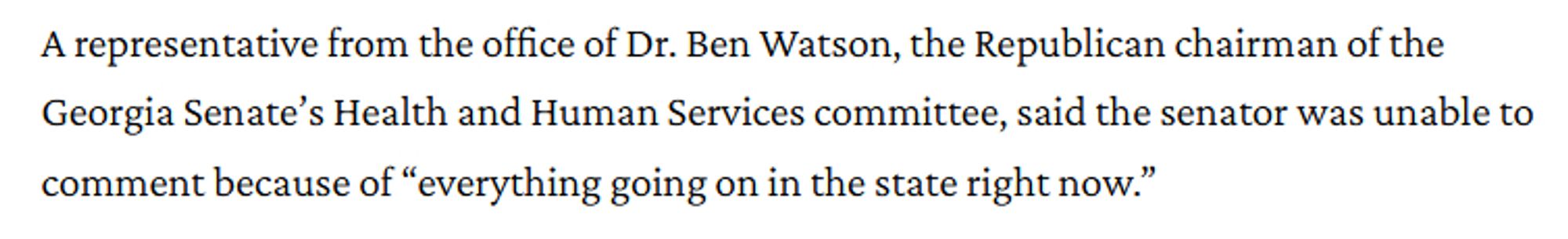 excepr from the linked article that reads, 'A representative from the office of Dr. Ben Watson, the Republican chairman of the Georgia Senate’s Health and Human Services committee, said the senator was unable to comment because of “everything going on in the state right now.”'