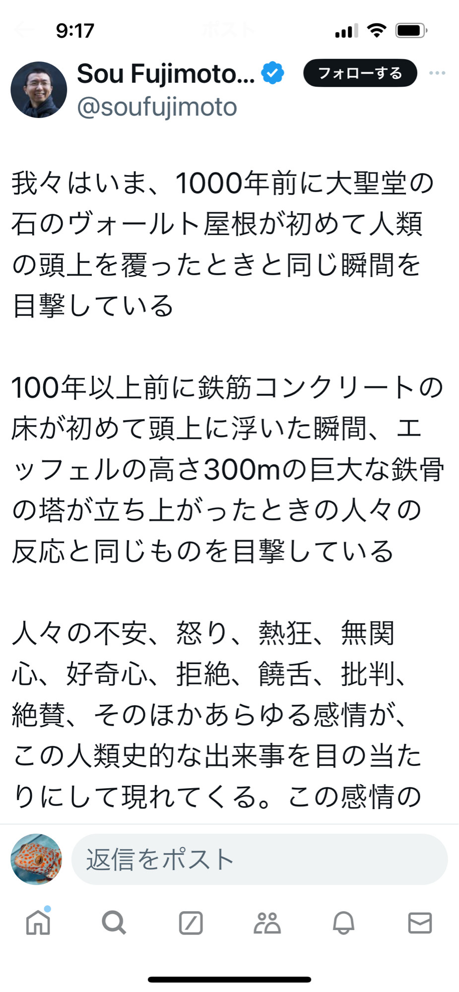 我々はいま、1000年前に大聖堂の石のヴォールト屋根が初めて人類の頭上を覆ったときと同じ瞬間を目撃している

100年以上前に鉄筋コンクリートの床が初めて頭上に浮いた瞬間、エッフェルの高さ300mの巨大な鉄骨の塔が立ち上がったときの人々の反応と同じものを目撃している

人々の不安、怒り、熱狂、無関心、好奇心、拒絶、饒舌、批判、絶賛、そのほかあらゆる感情が、この人類史的な出来事を目の当たりにして現れてくる。この感情の渦巻く総体こそ素晴らしい。