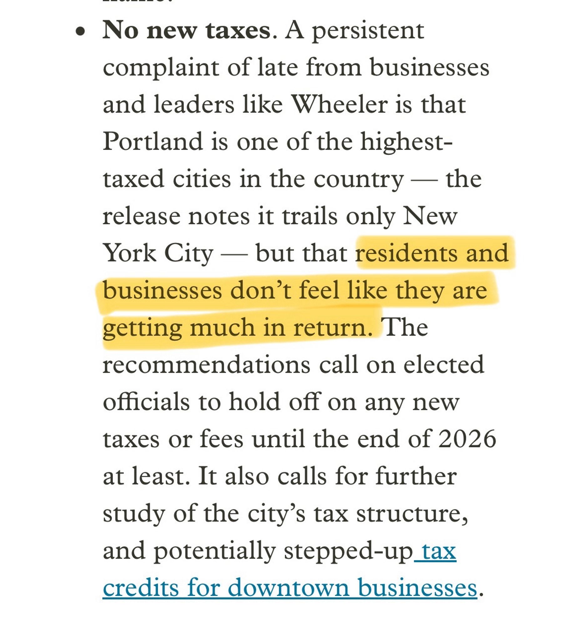 No new taxes. A persistent complaint of late from businesses and leaders like Wheeler is that Portland is one of the highest-taxed cities in the country — the release notes it trails only New York City — but that residents and businesses don't feel like they are getting much in return. The recommendations call on elected officials to hold off on any new taxes or fees until the end of 2026 at least. It also calls for further study of the city's tax structure, and potentially stepped-up tax credits for downtown businesses.