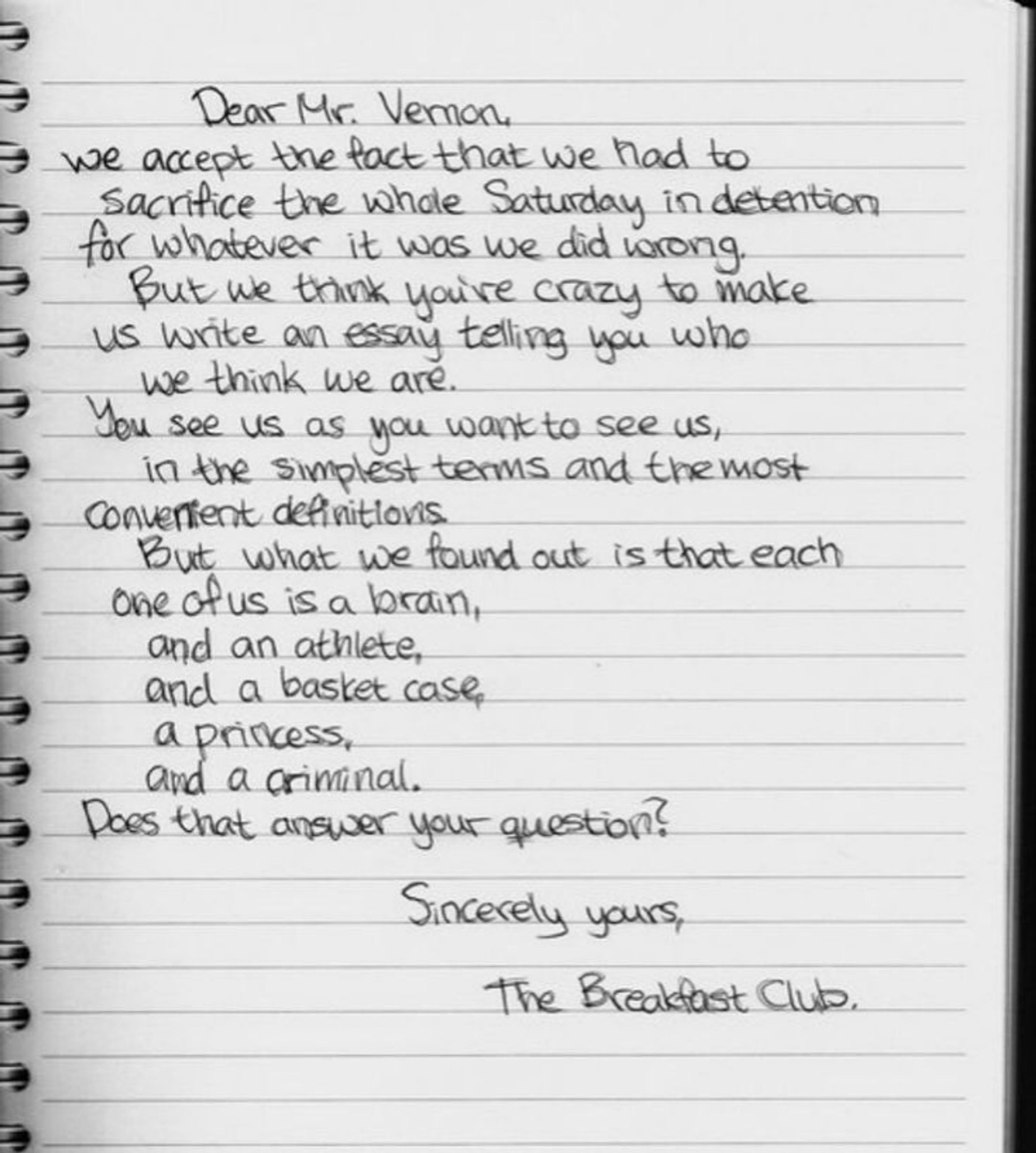 A handwritten notebook page with the text: 
"Dear Mr. Vernon, we accept the fact that we had to sacrifice a whole Saturday in detention for whatever it was we did wrong. But we think you're crazy to make us write an essay telling you who we think we are. You see us as you want to see us - in the simplest terms, in the most convenient definitions. But what we found out is that each one of us is a brain...
Andrew Clark: ...and an athlete...
Allison Reynolds: ...and a basket case...
Claire Standish: ...a princess...
John Bender: ...and a criminal.
Brian Johnson: Does that answer your question? Sincerely yours, the Breakfast Club."