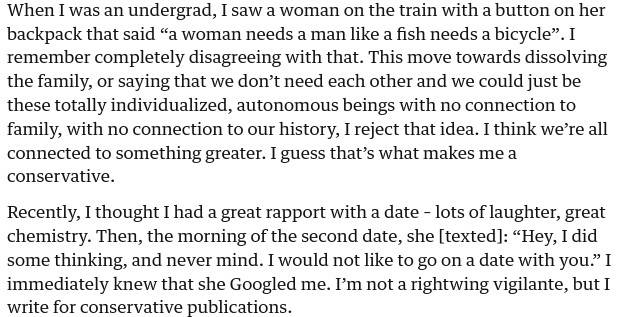 When I was an undergrad, I saw a woman on the train with a button on her backpack that said “a woman needs a man like a fish needs a bicycle”. I remember completely disagreeing with that. This move towards dissolving the family, or saying that we don’t need each other and we could just be these totally individualized, autonomous beings with no connection to family, with no connection to our history, I reject that idea. I think we’re all connected to something greater. I guess that’s what makes me a conservative.