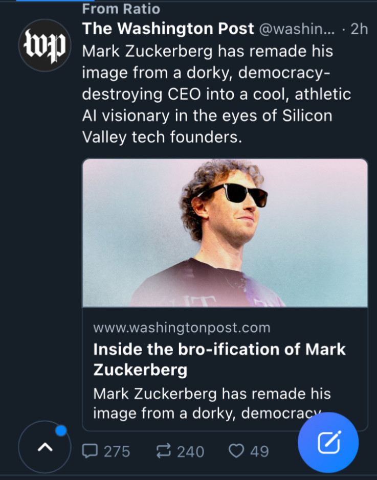 Screenshot of post from the Washington Post from the Ratio feed: Mark Zuckerberg has remade his image from a dorky, democracy-destroying CEO into a cool, athletic AI visionary in the eyes of Silicon Valley tech founders.

Inside the bro-ification of Mark Zuckerberg 
Meta’s founder is remaking his brand, raising his stock among start-up founders as Silicon Valley shifts to the right