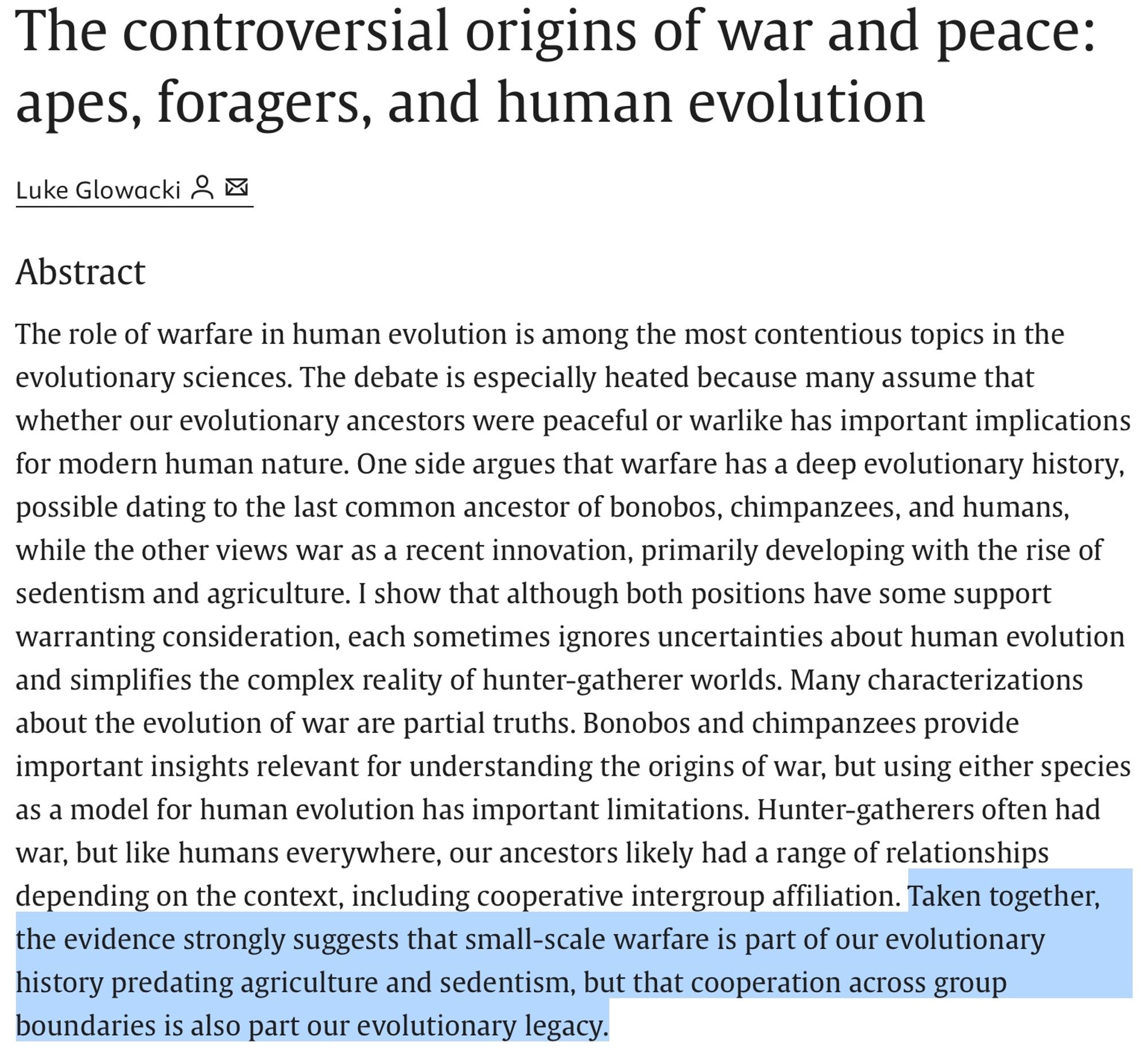 The controversial origins of war and peace: apes, foragers, and human evolution. The role of warfare in human evolution is among the most contentious topics in the evolutionary sciences. The debate is especially heated because many assume that whether our evolutionary ancestors were peaceful or warlike has important implications for modern human nature. One side argues that warfare has a deep evolutionary history, possible dating to the last common ancestor of bonobos, chimpanzees, and humans, while the other views war as a recent innovation, primarily developing with the rise of sedentism and agriculture. I show that although both positions have some support warranting consideration, each sometimes ignores uncertainties about human evolution and simplifies the complex reality of hunter-gatherer worlds. Many characterizations about the evolution of war are partial truths. Bonobos and chimpanzees provide important insights relevant for understanding the origins of war....