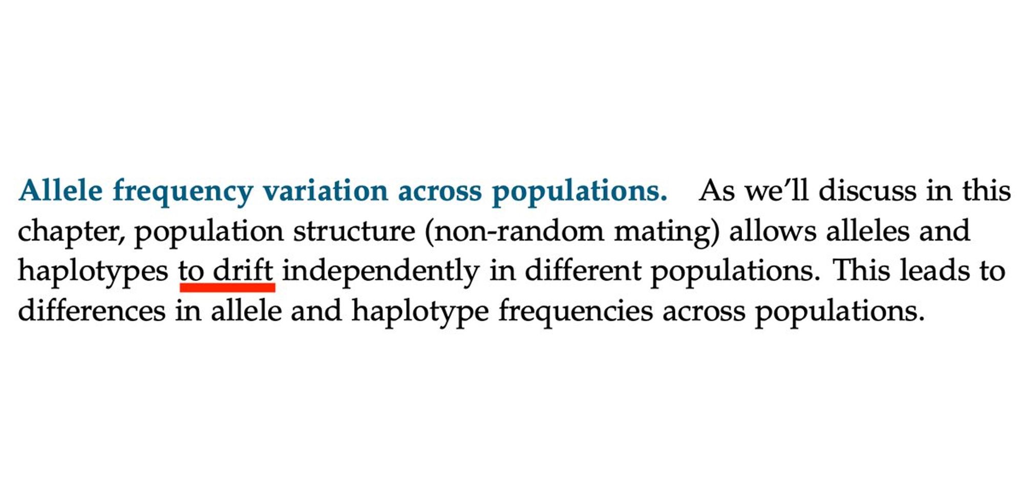 Allele frequency variation across populations. As we'll discuss in this chapter, population structure (non-random mating) allows alleles and haplotypes to drift independently in different populations. This leads to differences in allele and haplotype frequencies across populations.