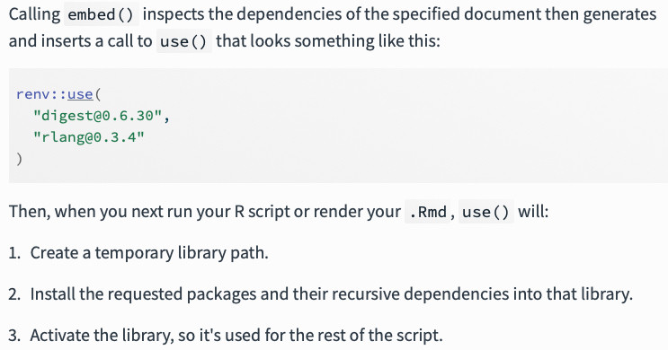 Calling embed() inspects the dependencies of the specified document then generates and inserts a call to use() that looks something like this:

renv::use(
  "digest@0.6.30",
  "rlang@0.3.4"
)
Then, when you next run your R script or render your .Rmd, use() will:

Create a temporary library path.

Install the requested packages and their recursive dependencies into that library.

Activate the library, so it's used for the rest of the script.