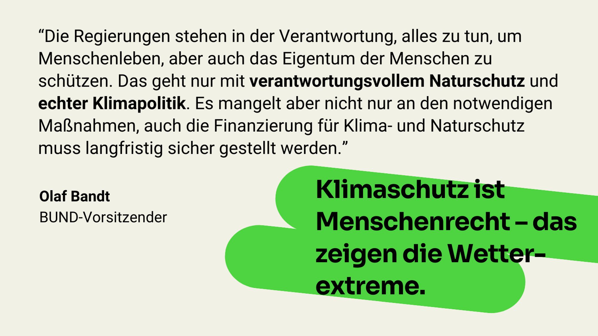 Zitat Olaf Bandt: Die Regierungen stehen in der Verantwortung, alles zu tun, um Menschenleben, aber auch das Eigentum der Menschen zu schützen. Das geht nur mit verantwortungsvollem Naturschutz und echter Klimapolitik. Es mangelt aber nicht nur an den notwendigen Maßnahmen, auch die Finanzierung für Klima- und Naturschutz muss langfristig sicher gestellt werden. Klimaschutz ist Menschenrecht – das zeigen die Wetterextreme.