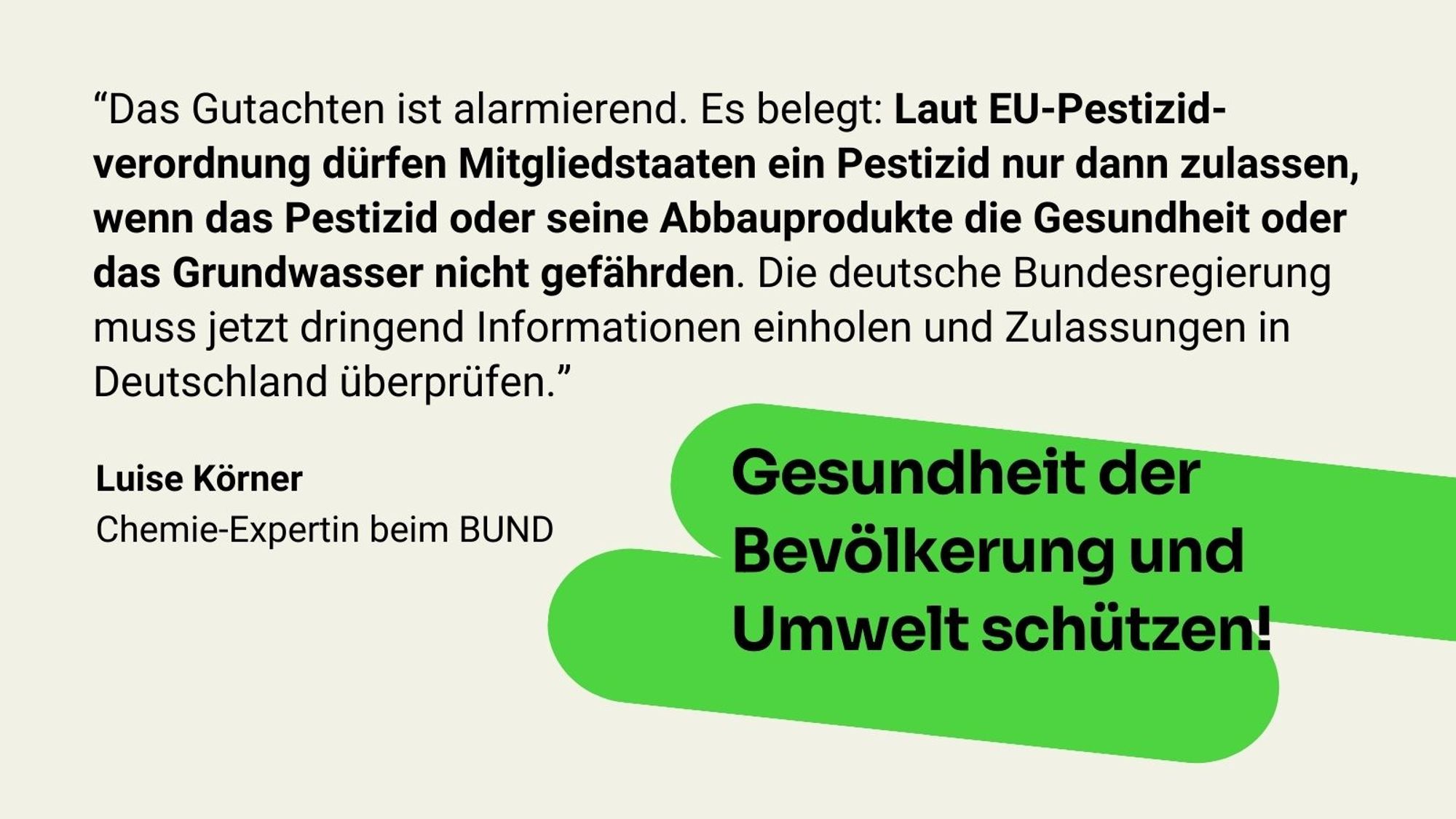 Zitat Luise Körner: Das Gutachten ist alarmierend. Es belegt: Laut EU-Pestizidverordnung dürfen Mitgliedstaaten ein Pestizid nur dann zulassen, wenn das Pestizid oder seine Abbauprodukte die Gesundheit oder das Grundwasser nicht gefährden. Die deutsche Bundesregierung muss jetzt dringend Informationen einholen und Zulassungen in Deutschland überprüfen.