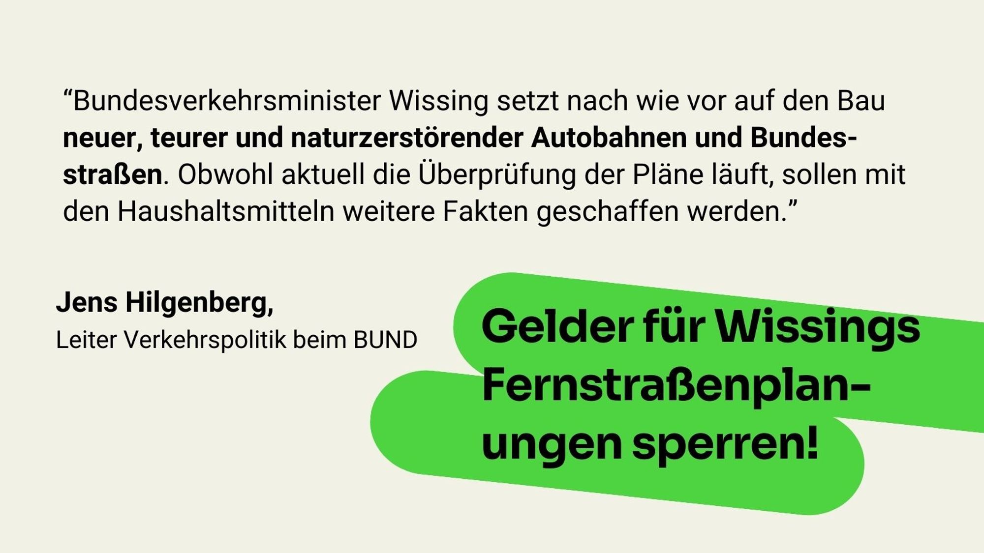 Zitat Jens Hilgenberg, Leiter Verkehrspolitik beim BUND: "Bundesverkehrsminister Wissing setzt nach wie vor auf den Bau neuer, teurer und naturzerstörender Autobahnen und Bundesstraßen. Obwohl aktuell die Überprüfung der Pläne läuft, sollen mit den Haushaltsmitteln weitere Fakten geschaffen werden."