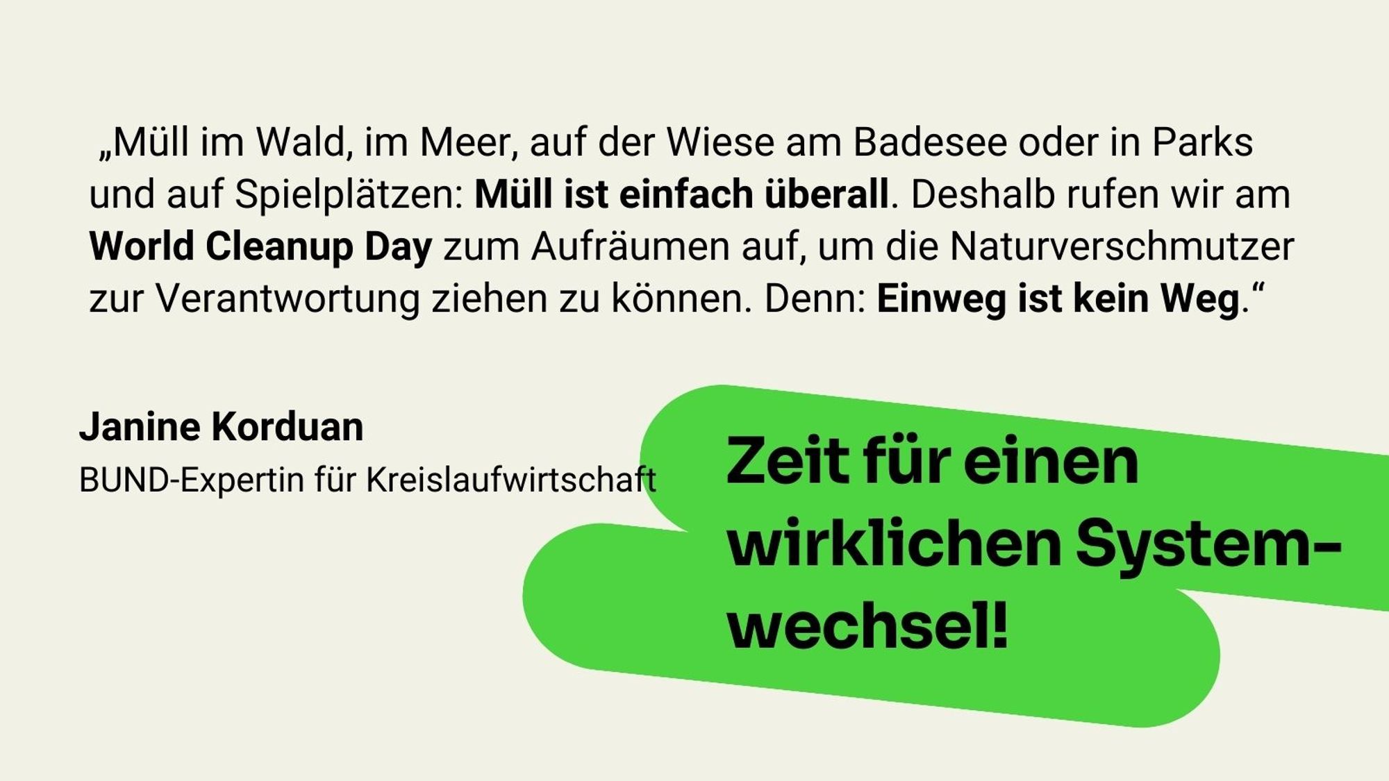 Zitat Janine Korduan, BUND-Expertin für Kreislaufwirtschaft: „Müll im Wald, im Meer, auf der Wiese am Badesee oder in Parks und auf Spielplätzen: Müll ist einfach überall. Deshalb rufen wir am World Cleanup Day zum Aufräumen auf, um die Naturverschmutzer zur Verantwortung ziehen zu können. Denn: Einweg ist kein Weg.“