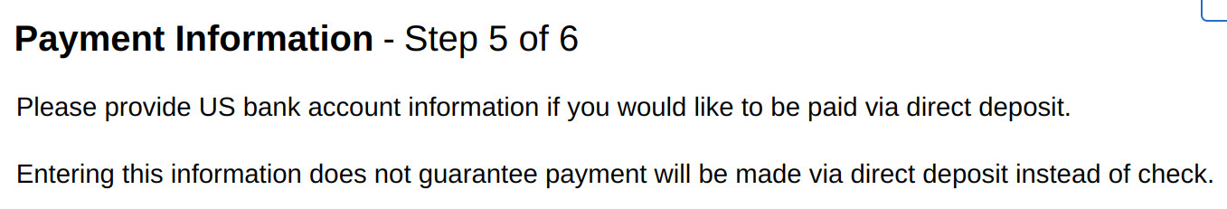 Screenshot from a webpage saying:

Payment Information - Step 5 of 6
Please provide US bank account information if you would like to be paid via direct deposit.

Entering the information does not guarantee payment will be made via direct deposit instead of check.