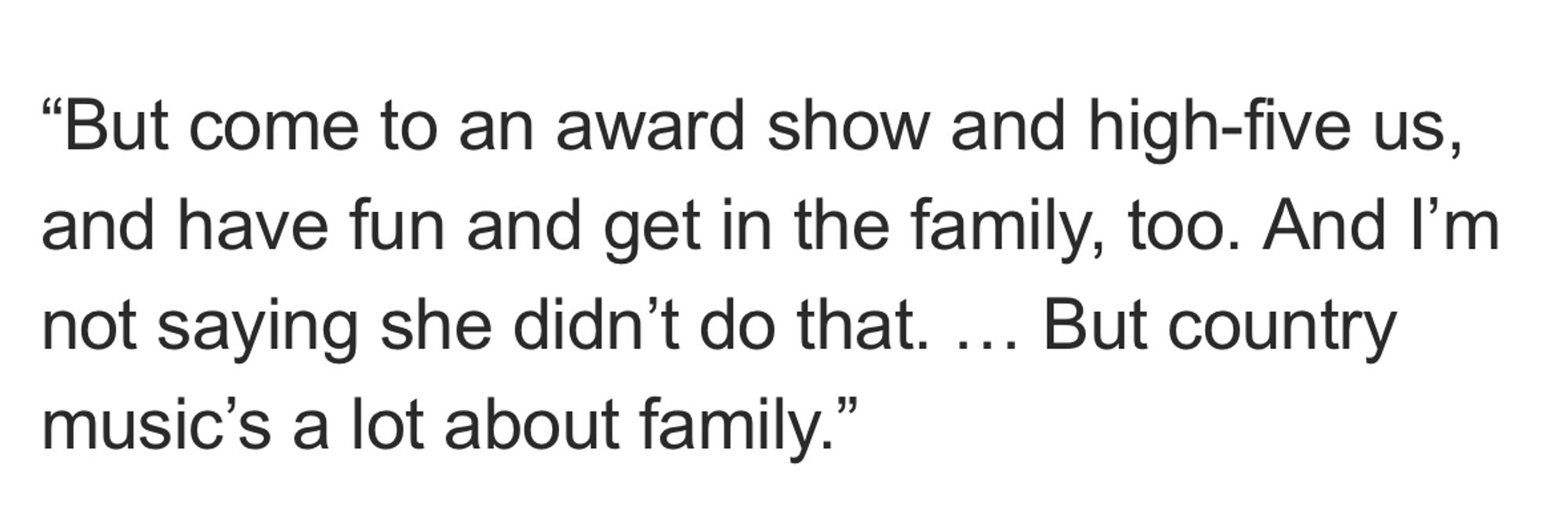 “But come to an award show and high-five us, and have fun and get in the family, too. And I’m not saying she didn’t do that. … But country music’s a lot about family.”