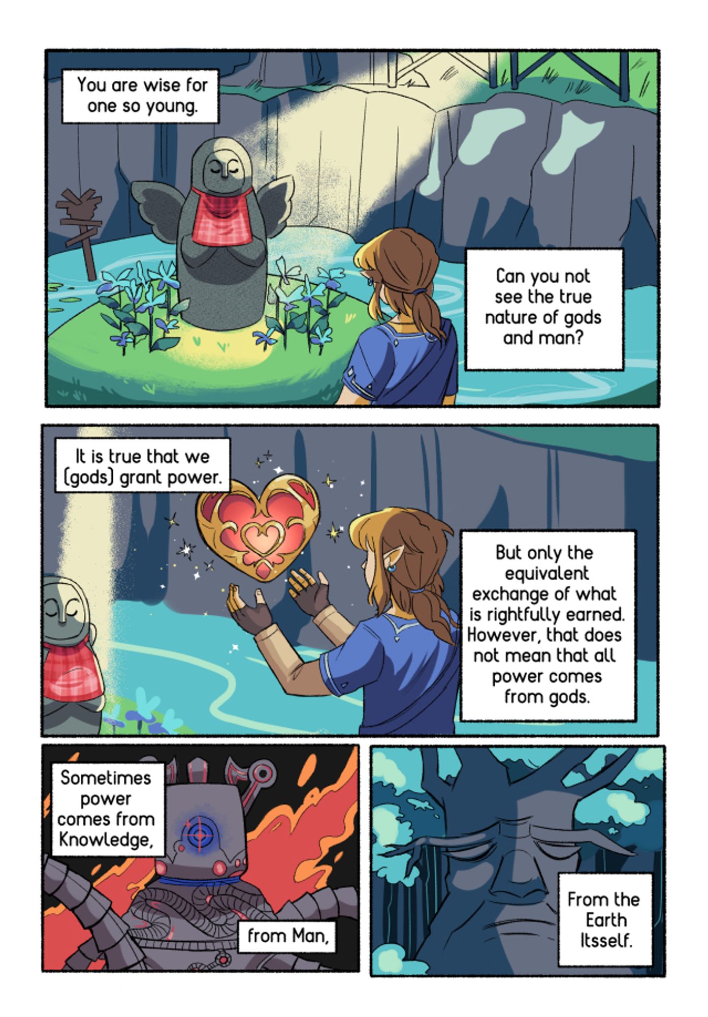 4 comic panels.
In panel 1: Link is at the Hylia statue. Text: You are wise for someone so young. Can you not see the true nature of the gods and man?
In panel 2: Link is holding his hands up. A heart container hovers above them. Text: It is true that we (gods) grant power. But only the equivalent exchange of what is rightfully earned. However, that does not mean that all power comes from gods.
In panel 3: A guardian with flames around it. Text: Sometimes power comes from knowledge, from man,
In panel 4: The deku tree. Text: from thr Earth itself.