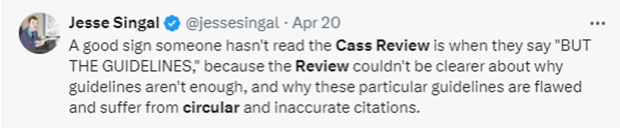 Tweet from Jesse Singal: A good sign someone hasn't read the Cass Review is when they say "BUT THE GUIDELINES," because the Review couldn't be clearer about why guidelines aren't enough, and why these particular guidelines are flawed and suffer from circular and inaccurate citations.