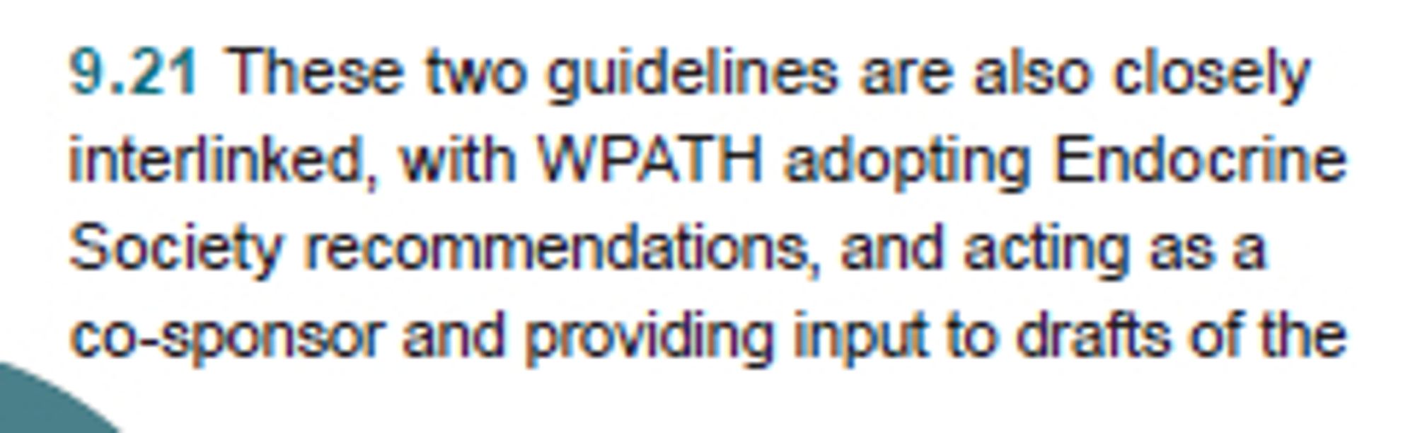 Cass report paragraph 9.21: These two guidelines are also closely
interlinked, with WPATH adopting Endocrine
Society recommendations, and acting as a
co-sponsor and providing input to drafts of the
Endocrine Society guideline. WPATH 8 cited many
of the other national and regional guidelines to
support some of its recommendations, despite
these guidelines having been considerably
influenced by WPATH 7. The links between
the various guidelines are demonstrated in the
graphics in the guideline appraisal paper (Hewitt et
al., Guidelines 1: Appraisal).