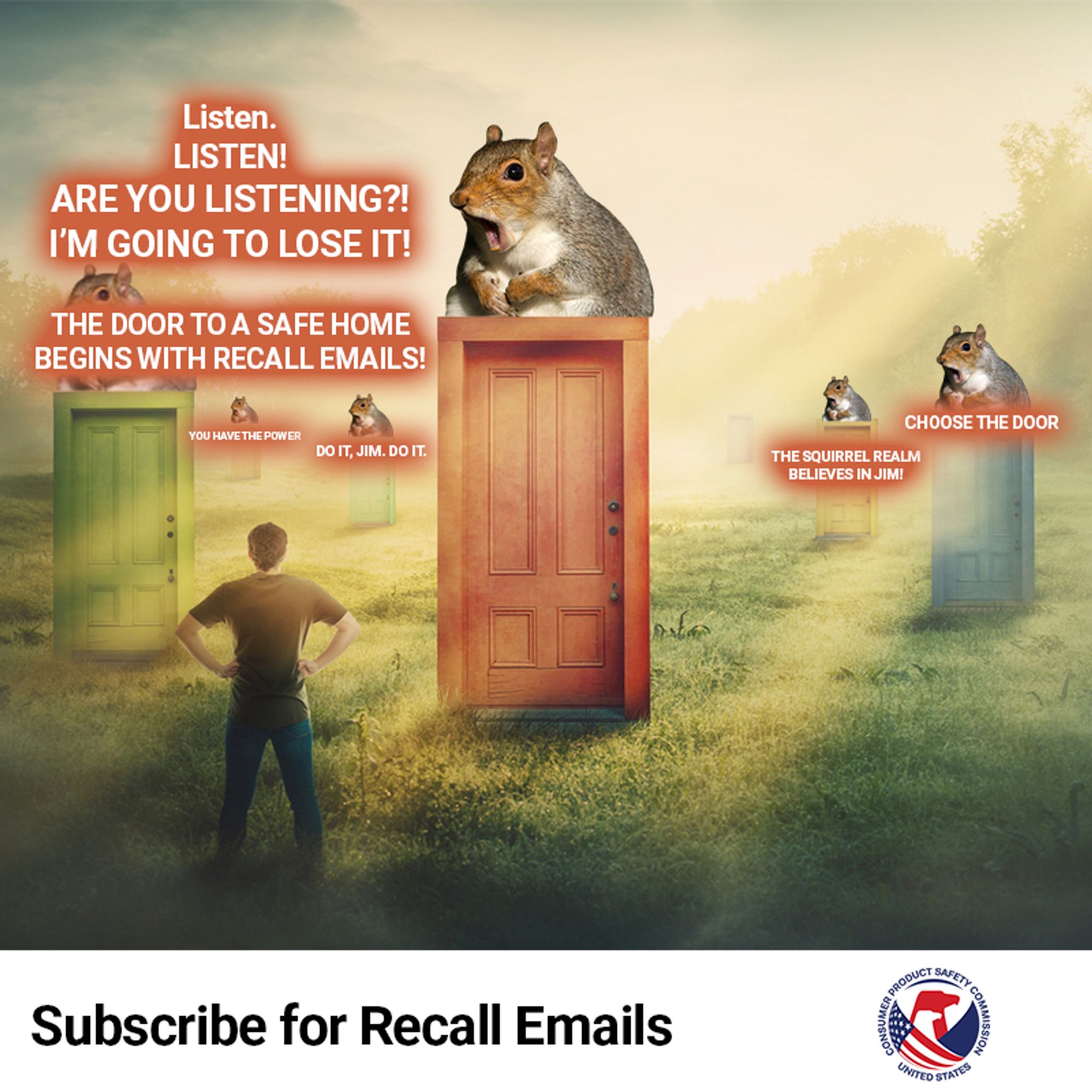 A mystical grassy plain. There are six doors sticking up out of the ground, but they are not attached to any buildings. Atop each door is a chubby squirrel shouting. A person stands before them. The first chubby squirrel shouts, "Listen. Listen! Are you listening! I'm going to lose it! The door to a safe home begins with recall emails!" Behind the first chubby squirrely, another chubby squirrel says, "Choose the door!" Another says, "Do it, Jim. Do it." Another says, "You have the power." The last chubby squirrel shouts, "The Squirrel Realm believes in Jim!" The text reads: subscribe for recall emails.