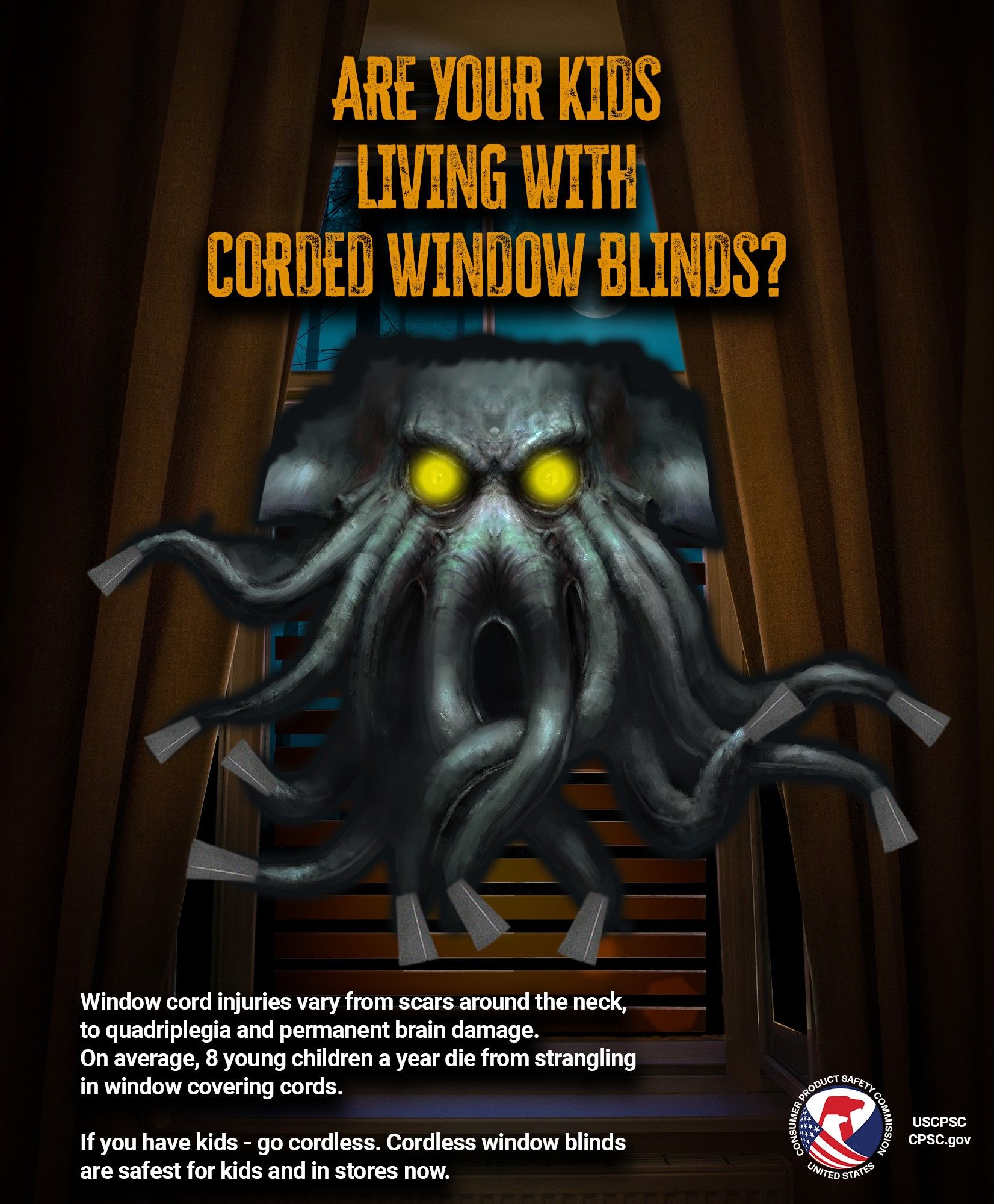 Window blinds that look like a tentacle monster with glowing yellow eyes. It is very menacing and deadly. The text reads: are your kids living with corded window blinds? Window cord injuries vary from scars around the neck, to quadriplegia and permanent brain damage. On average, 8 young children a year die from strangling in window covering cords. If you have kids, go cordless. Cordless window blinds are safest for kids and in stores now.