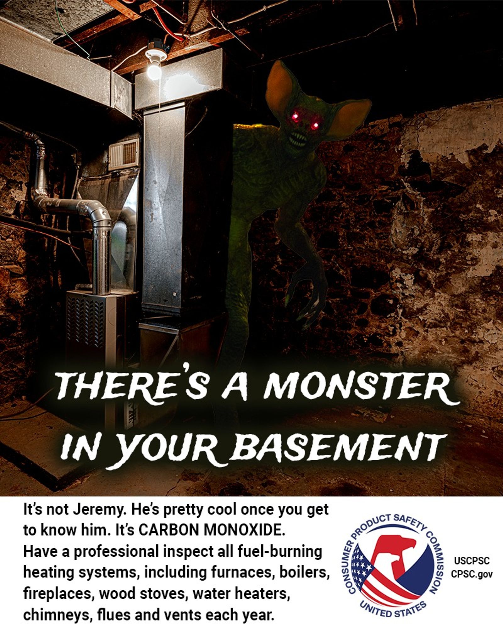 A poorly lit basement. Behind the furnace, a monster with the ears of a bat, the body of a man, and glowing red eyes stares directly into your soul. The text reads: There’s a monster in your basement. It’s not Jeremy. He’s pretty cool once you get to know him. It’s CARBON MONOXIDE. Have a professional inspect all fuel-burning heating systems, including furnaces, boilers, fireplaces, wood stoves, water heaters, chimneys, flues and vents each year.