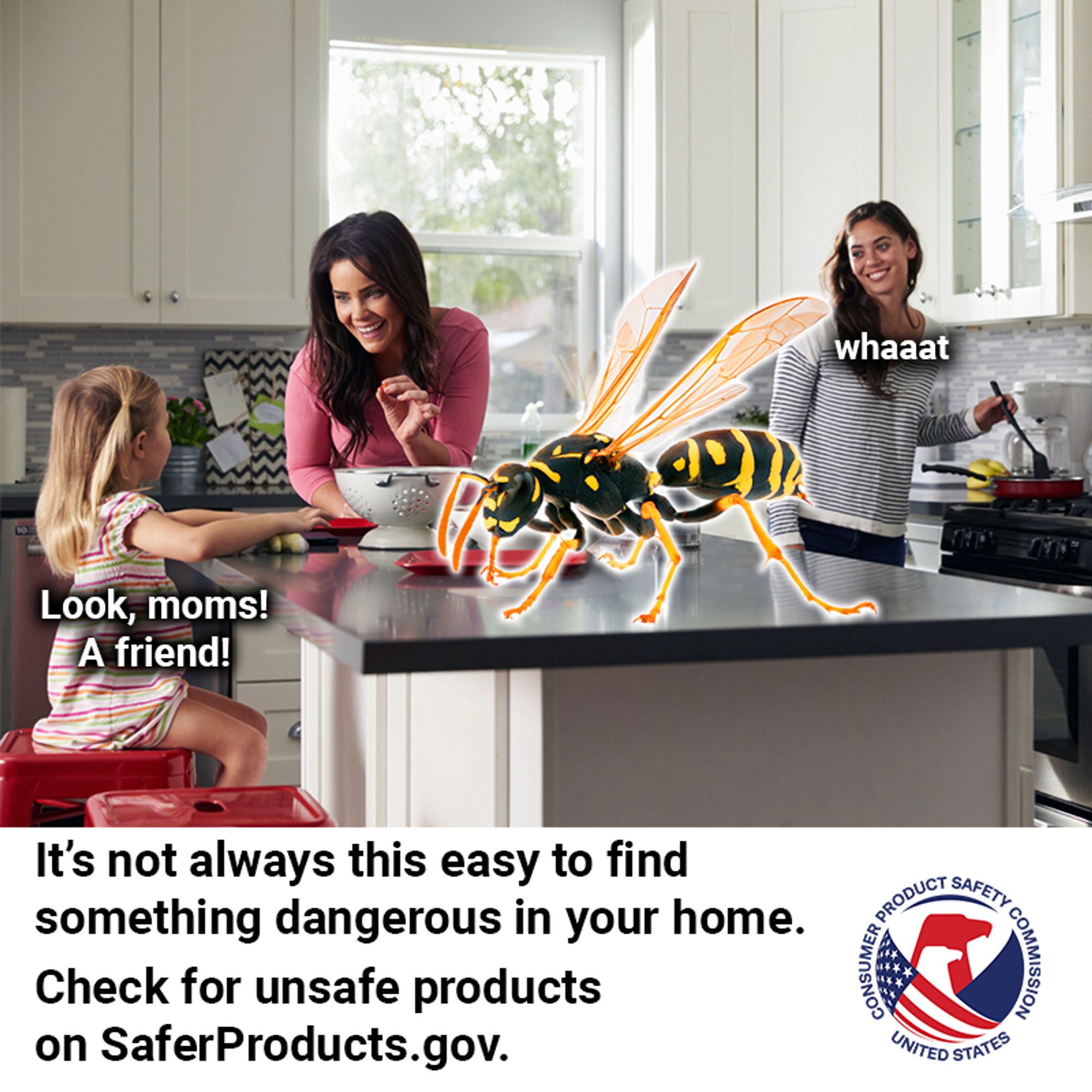 Two moms and their daughter having breakfast in their lovely home. A large yellow and black wasp about the size of a dog is on their kitchen island. No one seemed to notice it come in, but now it is definitely there. The daughter, blissfully unafraid, says, "Look, moms! A friend!" One mom continues enjoying breakfast. She hasn't yet noticed the wasp. The other mom stops cooking and looks over her shoulder with a smile that is about to be replaced with a look of deep concern and says, "Whaaaaat". The text reads: It's not always this easy to find something dangerous in your home. Check for unsafe products on SaferProducts.gov