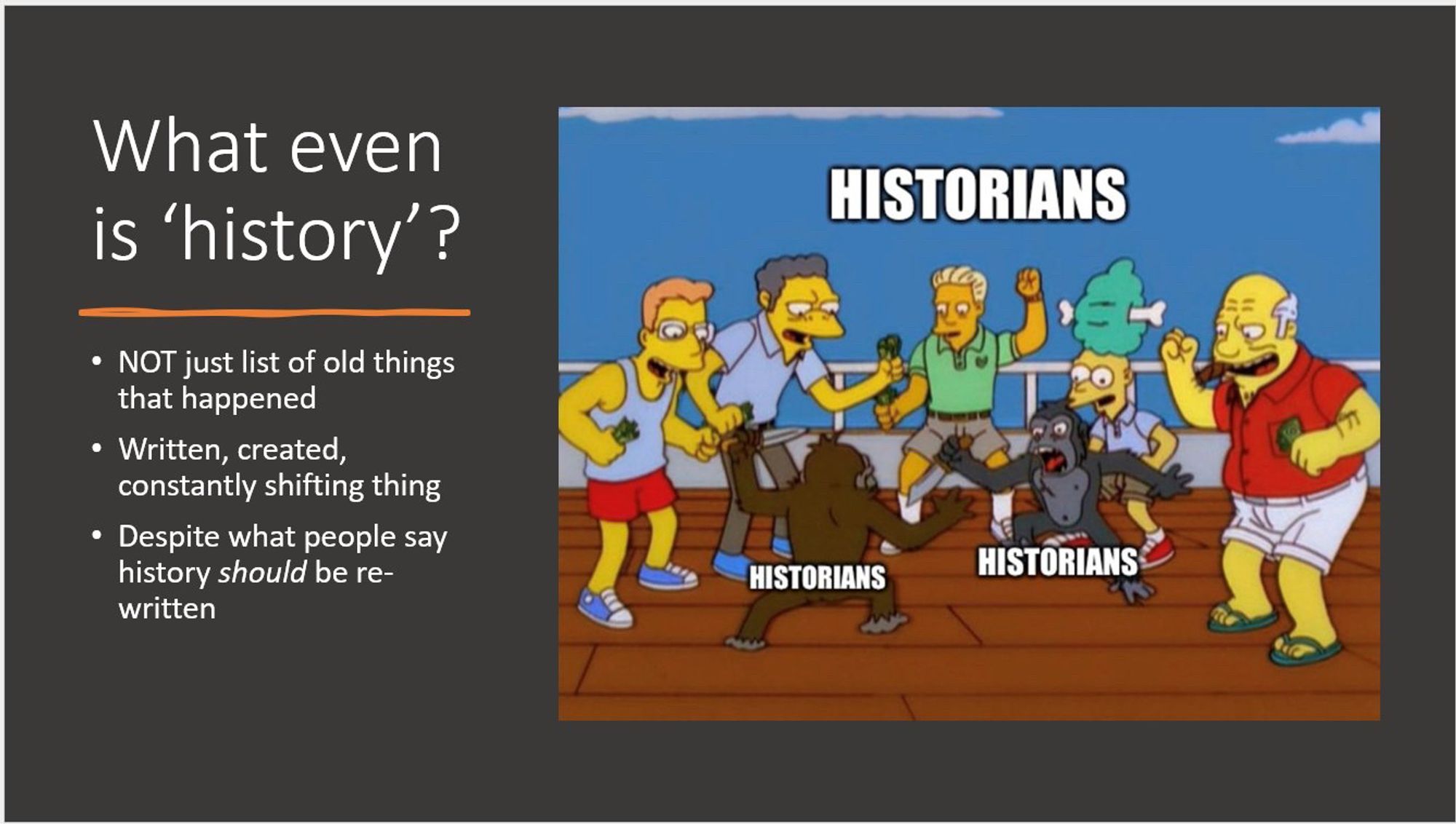 A PowerPoint slide. It has the title “What even is ‘history’?” With the bullet points:
-NOT just a list of old things that happened
-Written, created, constantly shifting thing
-Despite what people say history *should* be re-written

A Simpsons screenshot which has become a meme, of men cheering on two chimps in a fight. The men, and both chimps are labelled “historians”