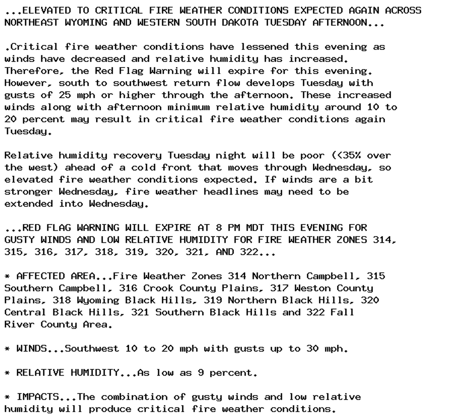 ...ELEVATED TO CRITICAL FIRE WEATHER CONDITIONS EXPECTED AGAIN ACROSS
NORTHEAST WYOMING AND WESTERN SOUTH DAKOTA TUESDAY AFTERNOON...

.Critical fire weather conditions have lessened this evening as
winds have decreased and relative humidity has increased.
Therefore, the Red Flag Warning will expire for this evening.
However, south to southwest return flow develops Tuesday with
gusts of 25 mph or higher through the afternoon. These increased
winds along with afternoon minimum relative humidity around 10 to
20 percent may result in critical fire weather conditions again
Tuesday.

Relative humidity recovery Tuesday night will be poor (<35% over
the west) ahead of a cold front that moves through Wednesday, so
elevated fire weather conditions expected. If winds are a bit
stronger Wednesday, fire weather headlines may need to be
extended into Wednesday.

...RED FLAG WARNING WILL EXPIRE AT 8 PM MDT THIS EVENING FOR
GUSTY WINDS AND LOW RELATIVE HUMIDITY FOR FIRE WEATHER ZONES 314,
315, 316, 317, 318, 319, 320, 321, AND 322...

* AFFECTED AREA...Fire Weather Zones 314 Northern Campbell, 315
Southern Campbell, 316 Crook County Plains, 317 Weston County
Plains, 318 Wyoming Black Hills, 319 Northern Black Hills, 320
Central Black Hills, 321 Southern Black Hills and 322 Fall
River County Area.

* WINDS...Southwest 10 to 20 mph with gusts up to 30 mph.

* RELATIVE HUMIDITY...As low as 9 percent.

* IMPACTS...The combination of gusty winds and low relative
humidity will produce critical fire weather conditions.