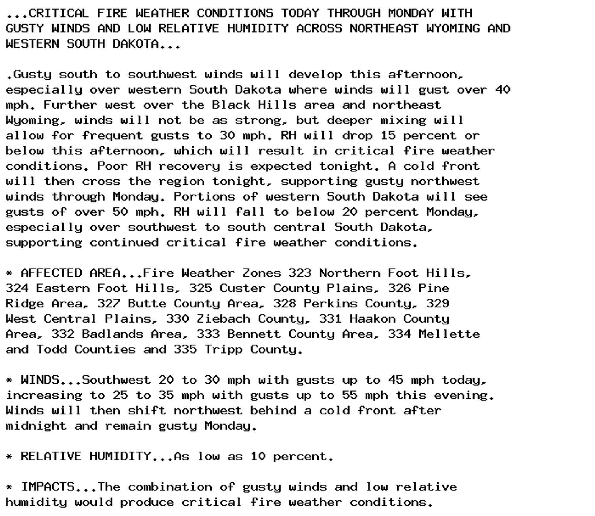 ...CRITICAL FIRE WEATHER CONDITIONS TODAY THROUGH MONDAY WITH
GUSTY WINDS AND LOW RELATIVE HUMIDITY ACROSS NORTHEAST WYOMING AND
WESTERN SOUTH DAKOTA...

.Gusty south to southwest winds will develop this afternoon,
especially over western South Dakota where winds will gust over 40
mph. Further west over the Black Hills area and northeast
Wyoming, winds will not be as strong, but deeper mixing will
allow for frequent gusts to 30 mph. RH will drop 15 percent or
below this afternoon, which will result in critical fire weather
conditions. Poor RH recovery is expected tonight. A cold front
will then cross the region tonight, supporting gusty northwest
winds through Monday. Portions of western South Dakota will see
gusts of over 50 mph. RH will fall to below 20 percent Monday,
especially over southwest to south central South Dakota,
supporting continued critical fire weather conditions.

* AFFECTED AREA...Fire Weather Zones 323 Northern Foot Hills,
324 Eastern Foot Hills, 325 Custer County Plains, 326 Pine
Ridge Area, 327 Butte County Area, 328 Perkins County, 329
West Central Plains, 330 Ziebach County, 331 Haakon County
Area, 332 Badlands Area, 333 Bennett County Area, 334 Mellette
and Todd Counties and 335 Tripp County.

* WINDS...Southwest 20 to 30 mph with gusts up to 45 mph today,
increasing to 25 to 35 mph with gusts up to 55 mph this evening.
Winds will then shift northwest behind a cold front after
midnight and remain gusty Monday.

* RELATIVE HUMIDITY...As low as 10 percent.

* IMPACTS...The combination of gusty winds and low relative
humidity would produce critical fire weather conditions.