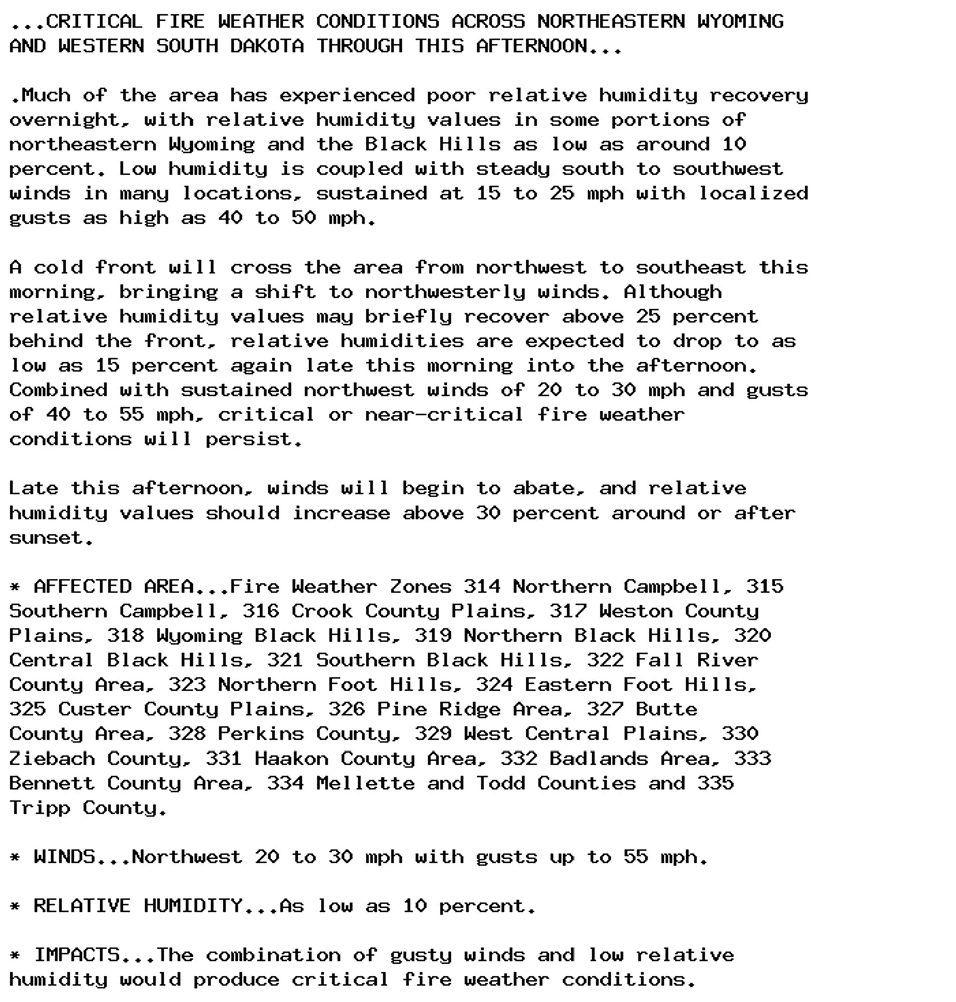 ...CRITICAL FIRE WEATHER CONDITIONS ACROSS NORTHEASTERN WYOMING
AND WESTERN SOUTH DAKOTA THROUGH THIS AFTERNOON...

.Much of the area has experienced poor relative humidity recovery
overnight, with relative humidity values in some portions of
northeastern Wyoming and the Black Hills as low as around 10
percent. Low humidity is coupled with steady south to southwest
winds in many locations, sustained at 15 to 25 mph with localized
gusts as high as 40 to 50 mph.

A cold front will cross the area from northwest to southeast this
morning, bringing a shift to northwesterly winds. Although
relative humidity values may briefly recover above 25 percent
behind the front, relative humidities are expected to drop to as
low as 15 percent again late this morning into the afternoon.
Combined with sustained northwest winds of 20 to 30 mph and gusts
of 40 to 55 mph, critical or near-critical fire weather
conditions will persist.

Late this afternoon, winds will begin to abate, and relative
humidity values should increase above 30 percent around or after
sunset.

* AFFECTED AREA...Fire Weather Zones 314 Northern Campbell, 315
Southern Campbell, 316 Crook County Plains, 317 Weston County
Plains, 318 Wyoming Black Hills, 319 Northern Black Hills, 320
Central Black Hills, 321 Southern Black Hills, 322 Fall River
County Area, 323 Northern Foot Hills, 324 Eastern Foot Hills,
325 Custer County Plains, 326 Pine Ridge Area, 327 Butte
County Area, 328 Perkins County, 329 West Central Plains, 330
Ziebach County, 331 Haakon County Area, 332 Badlands Area, 333
Bennett County Area, 334 Mellette and Todd Counties and 335
Tripp County.

* WINDS...Northwest 20 to 30 mph with gusts up to 55 mph.

* RELATIVE HUMIDITY...As low as 10 percent.

* IMPACTS...The combination of gusty winds and low relative
humidity would produce critical fire weather conditions.