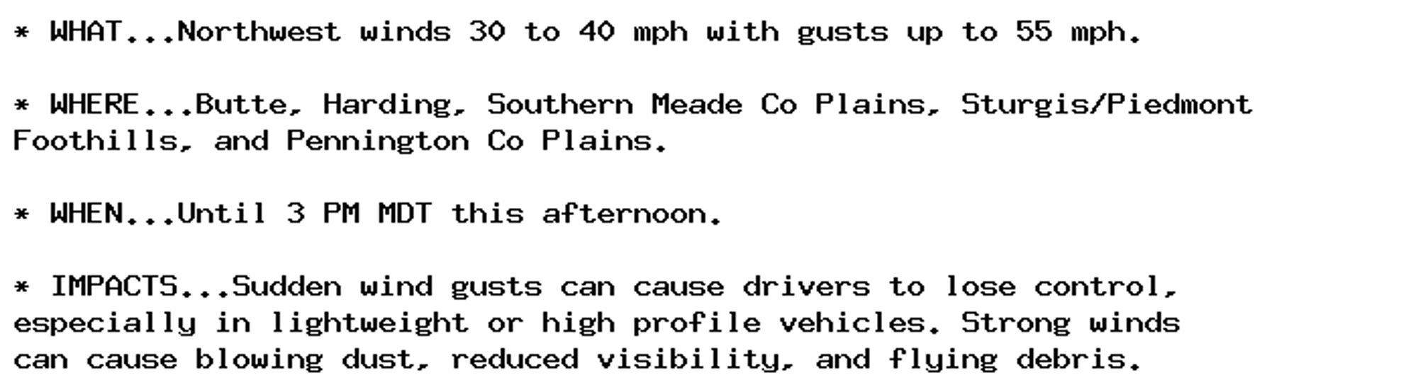 * WHAT...Northwest winds 30 to 40 mph with gusts up to 55 mph.

* WHERE...Butte, Harding, Southern Meade Co Plains, Sturgis/Piedmont
Foothills, and Pennington Co Plains.

* WHEN...Until 3 PM MDT this afternoon.

* IMPACTS...Sudden wind gusts can cause drivers to lose control,
especially in lightweight or high profile vehicles. Strong winds
can cause blowing dust, reduced visibility, and flying debris.