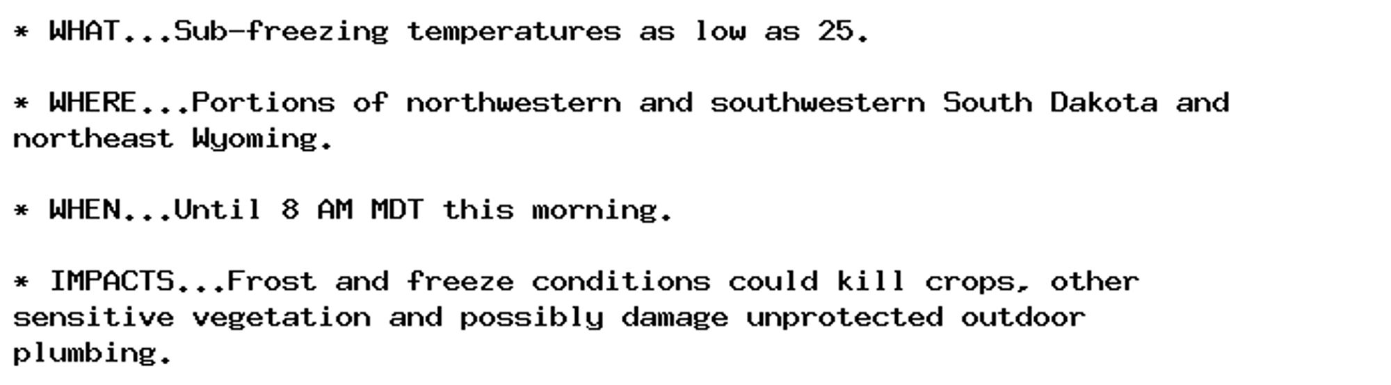 * WHAT...Sub-freezing temperatures as low as 25.

* WHERE...Portions of northwestern and southwestern South Dakota and
northeast Wyoming.

* WHEN...Until 8 AM MDT this morning.

* IMPACTS...Frost and freeze conditions could kill crops, other
sensitive vegetation and possibly damage unprotected outdoor
plumbing.