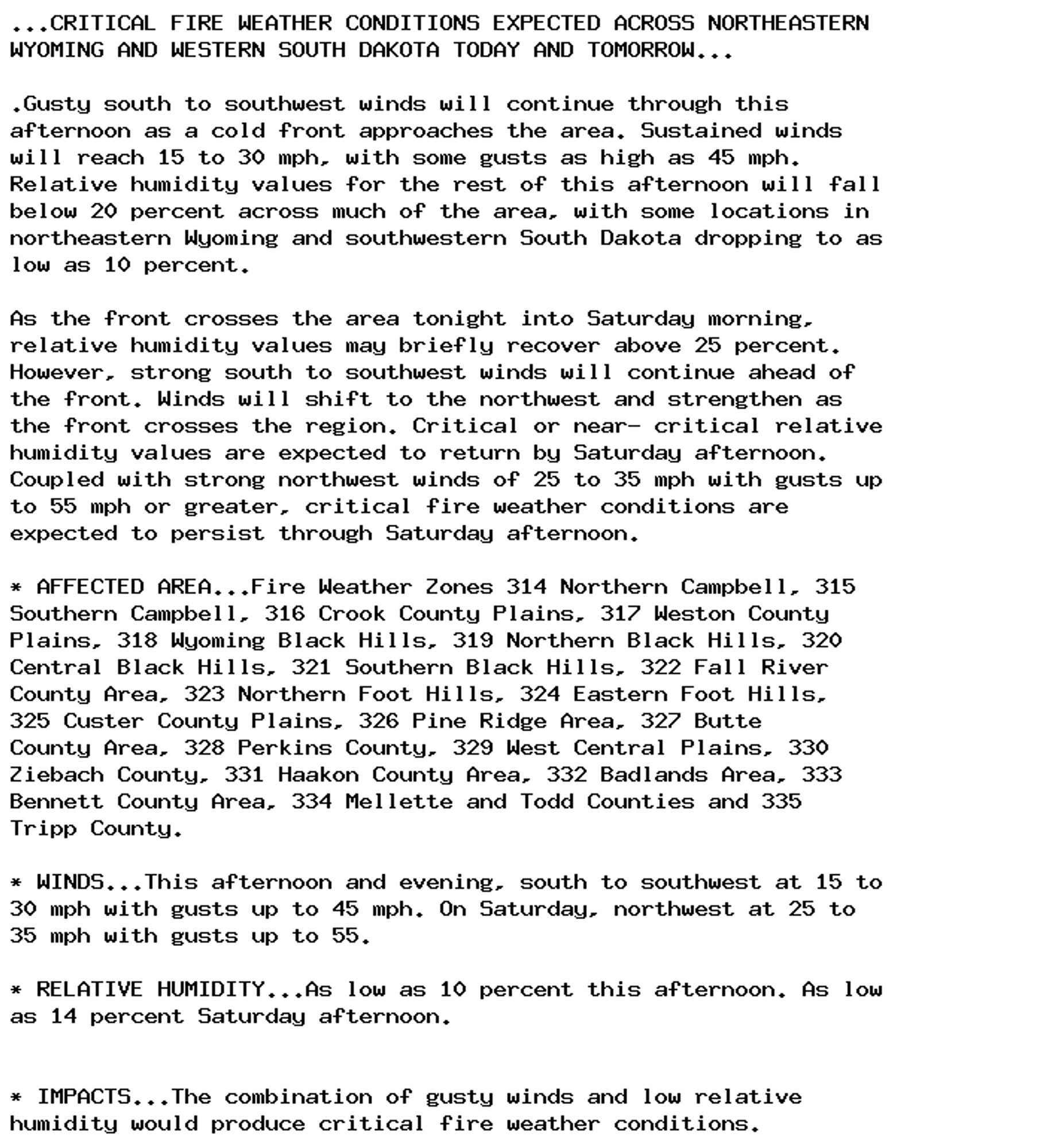 ...CRITICAL FIRE WEATHER CONDITIONS EXPECTED ACROSS NORTHEASTERN
WYOMING AND WESTERN SOUTH DAKOTA TODAY AND TOMORROW...

.Gusty south to southwest winds will continue through this
afternoon as a cold front approaches the area. Sustained winds
will reach 15 to 30 mph, with some gusts as high as 45 mph.
Relative humidity values for the rest of this afternoon will fall
below 20 percent across much of the area, with some locations in
northeastern Wyoming and southwestern South Dakota dropping to as
low as 10 percent.

As the front crosses the area tonight into Saturday morning,
relative humidity values may briefly recover above 25 percent.
However, strong south to southwest winds will continue ahead of
the front. Winds will shift to the northwest and strengthen as
the front crosses the region. Critical or near- critical relative
humidity values are expected to return by Saturday afternoon.
Coupled with strong northwest winds of 25 to 35 mph with gusts up
to 55 mph or greater, critical fire weather conditions are
expected to persist through Saturday afternoon.

* AFFECTED AREA...Fire Weather Zones 314 Northern Campbell, 315
Southern Campbell, 316 Crook County Plains, 317 Weston County
Plains, 318 Wyoming Black Hills, 319 Northern Black Hills, 320
Central Black Hills, 321 Southern Black Hills, 322 Fall River
County Area, 323 Northern Foot Hills, 324 Eastern Foot Hills,
325 Custer County Plains, 326 Pine Ridge Area, 327 Butte
County Area, 328 Perkins County, 329 West Central Plains, 330
Ziebach County, 331 Haakon County Area, 332 Badlands Area, 333
Bennett County Area, 334 Mellette and Todd Counties and 335
Tripp County.

* WINDS...This afternoon and evening, south to southwest at 15 to
30 mph with gusts up to 45 mph. On Saturday, northwest at 25 to
35 mph with gusts up to 55.

* RELATIVE HUMIDITY...As low as 10 percent this afternoon. As low
as 14 percent Saturday afternoon.


* IMPACTS...The combination of gusty winds and low relative
humidity would produce critical fire weather conditions.