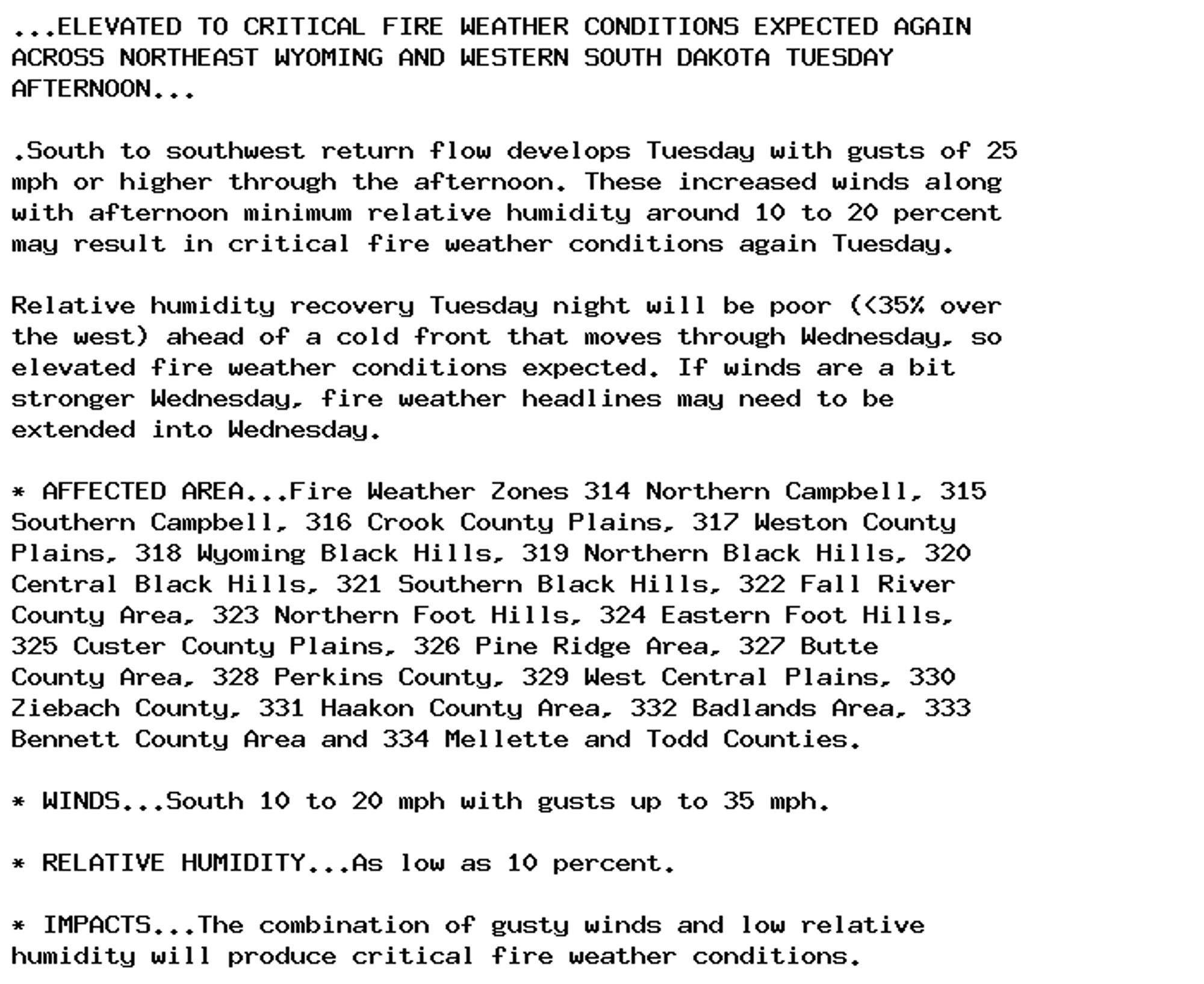 ...ELEVATED TO CRITICAL FIRE WEATHER CONDITIONS EXPECTED AGAIN
ACROSS NORTHEAST WYOMING AND WESTERN SOUTH DAKOTA TUESDAY
AFTERNOON...

.South to southwest return flow develops Tuesday with gusts of 25
mph or higher through the afternoon. These increased winds along
with afternoon minimum relative humidity around 10 to 20 percent
may result in critical fire weather conditions again Tuesday.

Relative humidity recovery Tuesday night will be poor (<35% over
the west) ahead of a cold front that moves through Wednesday, so
elevated fire weather conditions expected. If winds are a bit
stronger Wednesday, fire weather headlines may need to be
extended into Wednesday.

* AFFECTED AREA...Fire Weather Zones 314 Northern Campbell, 315
Southern Campbell, 316 Crook County Plains, 317 Weston County
Plains, 318 Wyoming Black Hills, 319 Northern Black Hills, 320
Central Black Hills, 321 Southern Black Hills, 322 Fall River
County Area, 323 Northern Foot Hills, 324 Eastern Foot Hills,
325 Custer County Plains, 326 Pine Ridge Area, 327 Butte
County Area, 328 Perkins County, 329 West Central Plains, 330
Ziebach County, 331 Haakon County Area, 332 Badlands Area, 333
Bennett County Area and 334 Mellette and Todd Counties.

* WINDS...South 10 to 20 mph with gusts up to 35 mph.

* RELATIVE HUMIDITY...As low as 10 percent.

* IMPACTS...The combination of gusty winds and low relative
humidity will produce critical fire weather conditions.