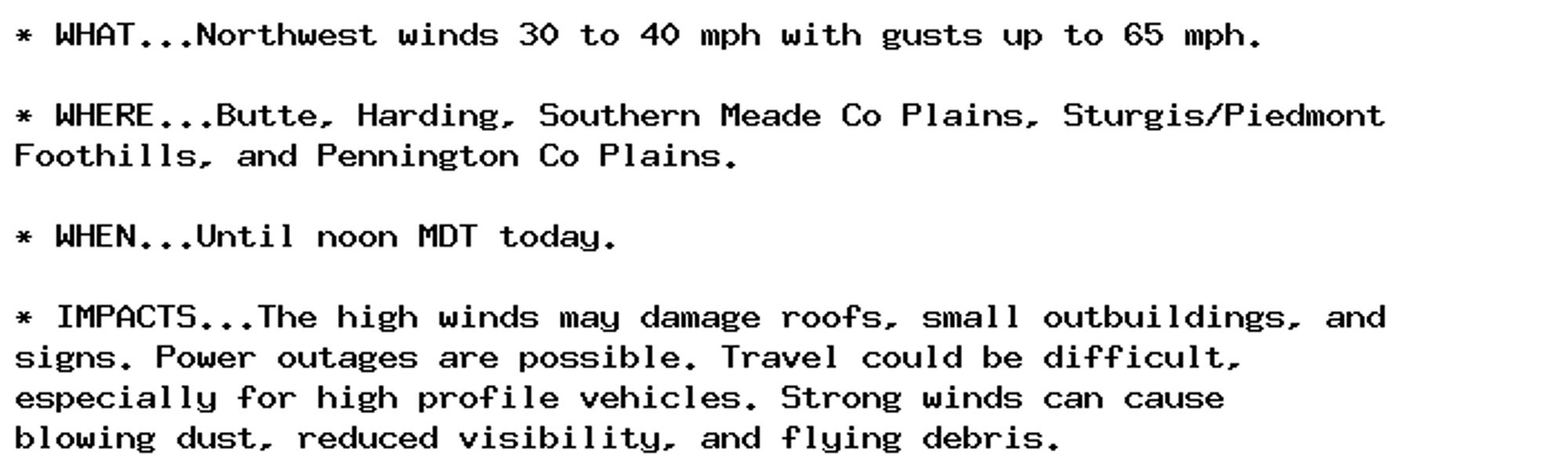 * WHAT...Northwest winds 30 to 40 mph with gusts up to 65 mph.

* WHERE...Butte, Harding, Southern Meade Co Plains, Sturgis/Piedmont
Foothills, and Pennington Co Plains.

* WHEN...Until noon MDT today.

* IMPACTS...The high winds may damage roofs, small outbuildings, and
signs. Power outages are possible. Travel could be difficult,
especially for high profile vehicles. Strong winds can cause
blowing dust, reduced visibility, and flying debris.