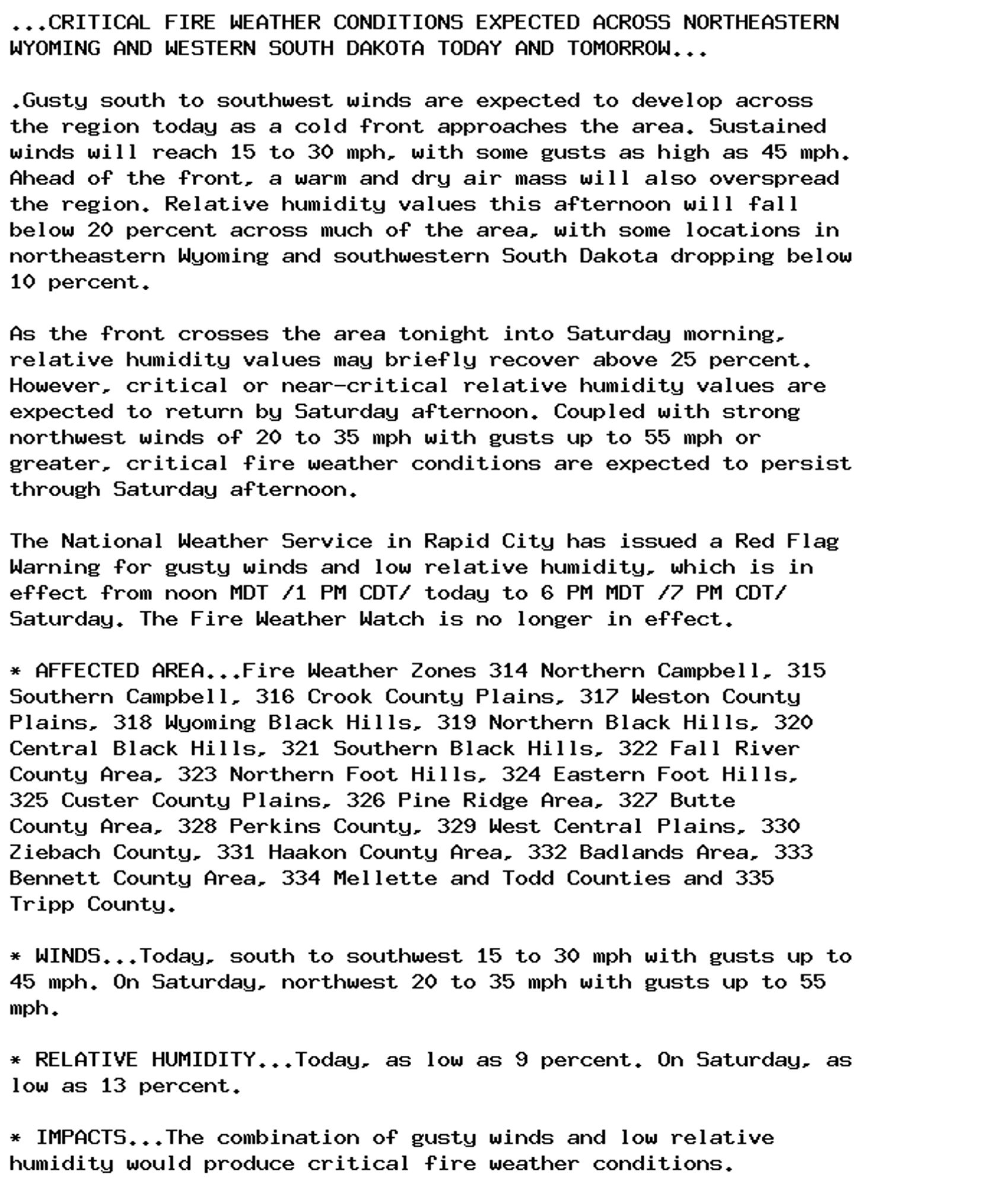 ...CRITICAL FIRE WEATHER CONDITIONS EXPECTED ACROSS NORTHEASTERN
WYOMING AND WESTERN SOUTH DAKOTA TODAY AND TOMORROW...

.Gusty south to southwest winds are expected to develop across
the region today as a cold front approaches the area. Sustained
winds will reach 15 to 30 mph, with some gusts as high as 45 mph.
Ahead of the front, a warm and dry air mass will also overspread
the region. Relative humidity values this afternoon will fall
below 20 percent across much of the area, with some locations in
northeastern Wyoming and southwestern South Dakota dropping below
10 percent.

As the front crosses the area tonight into Saturday morning,
relative humidity values may briefly recover above 25 percent.
However, critical or near-critical relative humidity values are
expected to return by Saturday afternoon. Coupled with strong
northwest winds of 20 to 35 mph with gusts up to 55 mph or
greater, critical fire weather conditions are expected to persist
through Saturday afternoon.

The National Weather Service in Rapid City has issued a Red Flag
Warning for gusty winds and low relative humidity, which is in
effect from noon MDT /1 PM CDT/ today to 6 PM MDT /7 PM CDT/
Saturday. The Fire Weather Watch is no longer in effect.

* AFFECTED AREA...Fire Weather Zones 314 Northern Campbell, 315
Southern Campbell, 316 Crook County Plains, 317 Weston County
Plains, 318 Wyoming Black Hills, 319 Northern Black Hills, 320
Central Black Hills, 321 Southern Black Hills, 322 Fall River
County Area, 323 Northern Foot Hills, 324 Eastern Foot Hills,
325 Custer County Plains, 326 Pine Ridge Area, 327 Butte
County Area, 328 Perkins County, 329 West Central Plains, 330
Ziebach County, 331 Haakon County Area, 332 Badlands Area, 333
Bennett County Area, 334 Mellette and Todd Counties and 335
Tripp County.

* WINDS...Today, south to southwest 15 to 30 mph with gusts up to
45 mph. On Saturday, northwest 20 to 35 mph with gusts up to 55
mph.

* RELATIVE HUMIDITY...Today, as low as 9 percent. On Saturday, as
low as 13 percent.

* IMPACTS...The combination of gusty winds and low relative
humidity would produce critical fire weather conditions.