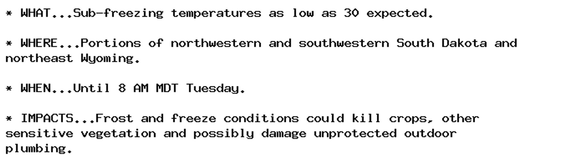 * WHAT...Sub-freezing temperatures as low as 30 expected.

* WHERE...Portions of northwestern and southwestern South Dakota and
northeast Wyoming.

* WHEN...Until 8 AM MDT Tuesday.

* IMPACTS...Frost and freeze conditions could kill crops, other
sensitive vegetation and possibly damage unprotected outdoor
plumbing.