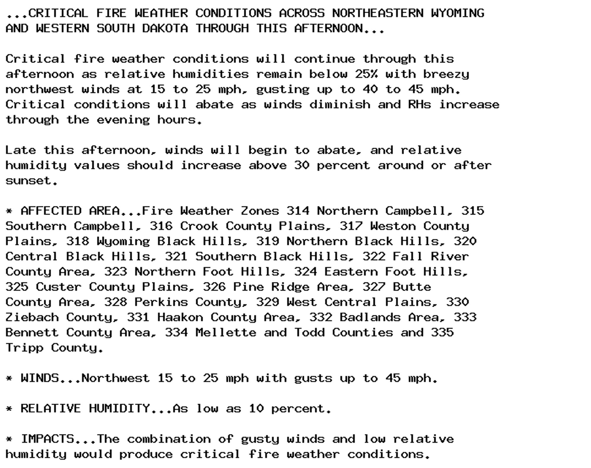 ...CRITICAL FIRE WEATHER CONDITIONS ACROSS NORTHEASTERN WYOMING
AND WESTERN SOUTH DAKOTA THROUGH THIS AFTERNOON...

Critical fire weather conditions will continue through this
afternoon as relative humidities remain below 25% with breezy
northwest winds at 15 to 25 mph, gusting up to 40 to 45 mph.
Critical conditions will abate as winds diminish and RHs increase
through the evening hours.

Late this afternoon, winds will begin to abate, and relative
humidity values should increase above 30 percent around or after
sunset.

* AFFECTED AREA...Fire Weather Zones 314 Northern Campbell, 315
Southern Campbell, 316 Crook County Plains, 317 Weston County
Plains, 318 Wyoming Black Hills, 319 Northern Black Hills, 320
Central Black Hills, 321 Southern Black Hills, 322 Fall River
County Area, 323 Northern Foot Hills, 324 Eastern Foot Hills,
325 Custer County Plains, 326 Pine Ridge Area, 327 Butte
County Area, 328 Perkins County, 329 West Central Plains, 330
Ziebach County, 331 Haakon County Area, 332 Badlands Area, 333
Bennett County Area, 334 Mellette and Todd Counties and 335
Tripp County.

* WINDS...Northwest 15 to 25 mph with gusts up to 45 mph.

* RELATIVE HUMIDITY...As low as 10 percent.

* IMPACTS...The combination of gusty winds and low relative
humidity would produce critical fire weather conditions.