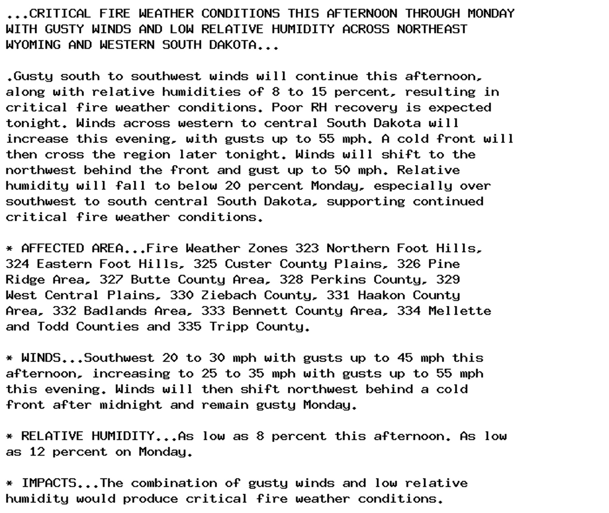 ...CRITICAL FIRE WEATHER CONDITIONS THIS AFTERNOON THROUGH MONDAY
WITH GUSTY WINDS AND LOW RELATIVE HUMIDITY ACROSS NORTHEAST
WYOMING AND WESTERN SOUTH DAKOTA...

.Gusty south to southwest winds will continue this afternoon,
along with relative humidities of 8 to 15 percent, resulting in
critical fire weather conditions. Poor RH recovery is expected
tonight. Winds across western to central South Dakota will
increase this evening, with gusts up to 55 mph. A cold front will
then cross the region later tonight. Winds will shift to the
northwest behind the front and gust up to 50 mph. Relative
humidity will fall to below 20 percent Monday, especially over
southwest to south central South Dakota, supporting continued
critical fire weather conditions.

* AFFECTED AREA...Fire Weather Zones 323 Northern Foot Hills,
324 Eastern Foot Hills, 325 Custer County Plains, 326 Pine
Ridge Area, 327 Butte County Area, 328 Perkins County, 329
West Central Plains, 330 Ziebach County, 331 Haakon County
Area, 332 Badlands Area, 333 Bennett County Area, 334 Mellette
and Todd Counties and 335 Tripp County.

* WINDS...Southwest 20 to 30 mph with gusts up to 45 mph this
afternoon, increasing to 25 to 35 mph with gusts up to 55 mph
this evening. Winds will then shift northwest behind a cold
front after midnight and remain gusty Monday.

* RELATIVE HUMIDITY...As low as 8 percent this afternoon. As low
as 12 percent on Monday.

* IMPACTS...The combination of gusty winds and low relative
humidity would produce critical fire weather conditions.