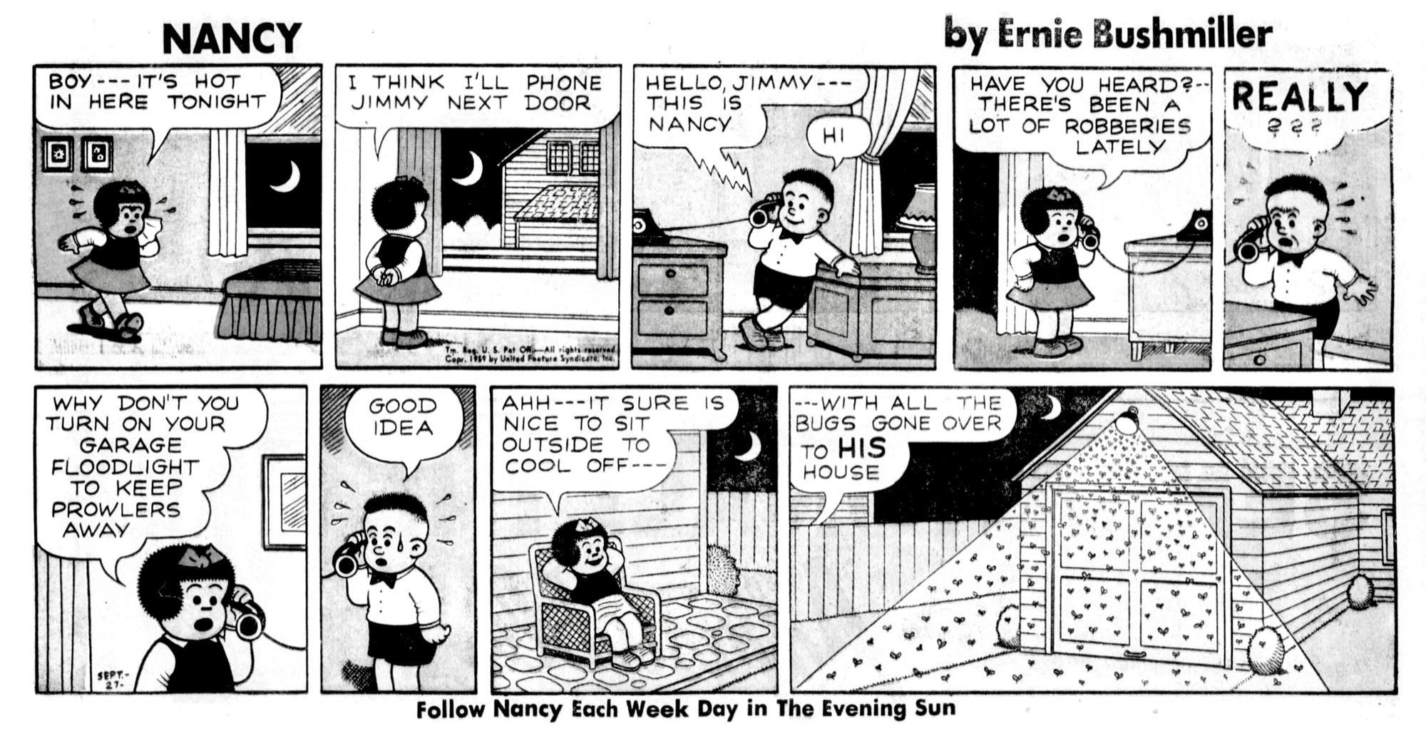 NANCY BY ERNIE BUSHMILLER 

BOY --- IT'S HOT IN HERE TONIGHT

I THINK I’LL PHONE JIMMY NEXT DOOR 

HELLO, JIMMY-THIS IS NANCY

HI 

HAVE YOU HEARD?-THERE'S BEEN A LOT OF ROBBERIES LATELY

REALLY???

WHY DON’T YOU TURN ON YOUR GARAGE FLOODLIGHT TO KEEP PROWLERS AWAY

GOOD IDEA

АНН - IT SURE NICE TO SIT OUTSIDE TO
COOL OFF--

WITH ALL THE BUGS GONE OVER
TO HIS HOUSE 

Follow Nancy Each Week Day in The Evening Sun